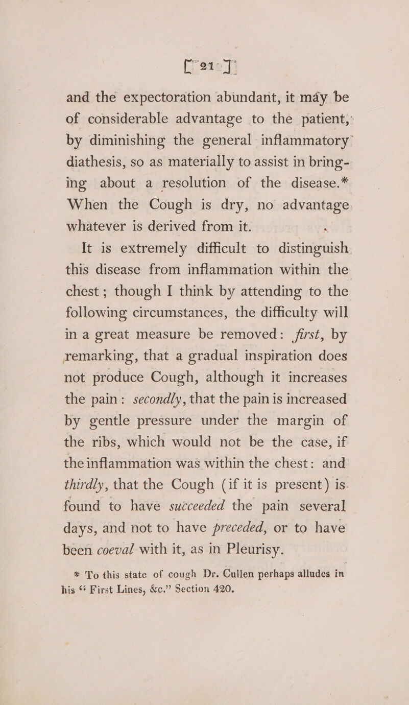 pany and the expectoration abundant, it may be of considerable advantage to the patient,: by diminishing the general inflammatory’ diathesis, so as materially to assist in bring- ing about a resolution of the disease.* When the Cough is dry, no advantage. whatever is derived from it. , It is extremely difficult to distinguish. this disease from inflammation within the chest ; though I think by attending to the following circumstances, the difficulty will in a great measure be removed: first, by remarking, that a gradual inspiration does not produce Cough, although it increases the pain: secondly, that the pain is increased by gentle pressure under the margin of the ribs, which would not be the case, if the inflammation was within the chest: and thirdly, that the Cough (if it is present) is. found to have succeeded the pain several days, and not to have preceded, or to have been coeval with it, as in Pleurisy. * To this state of cough Dr. Cullen perhaps alludes in his ‘* First Lines, &amp;c.” Section 420,