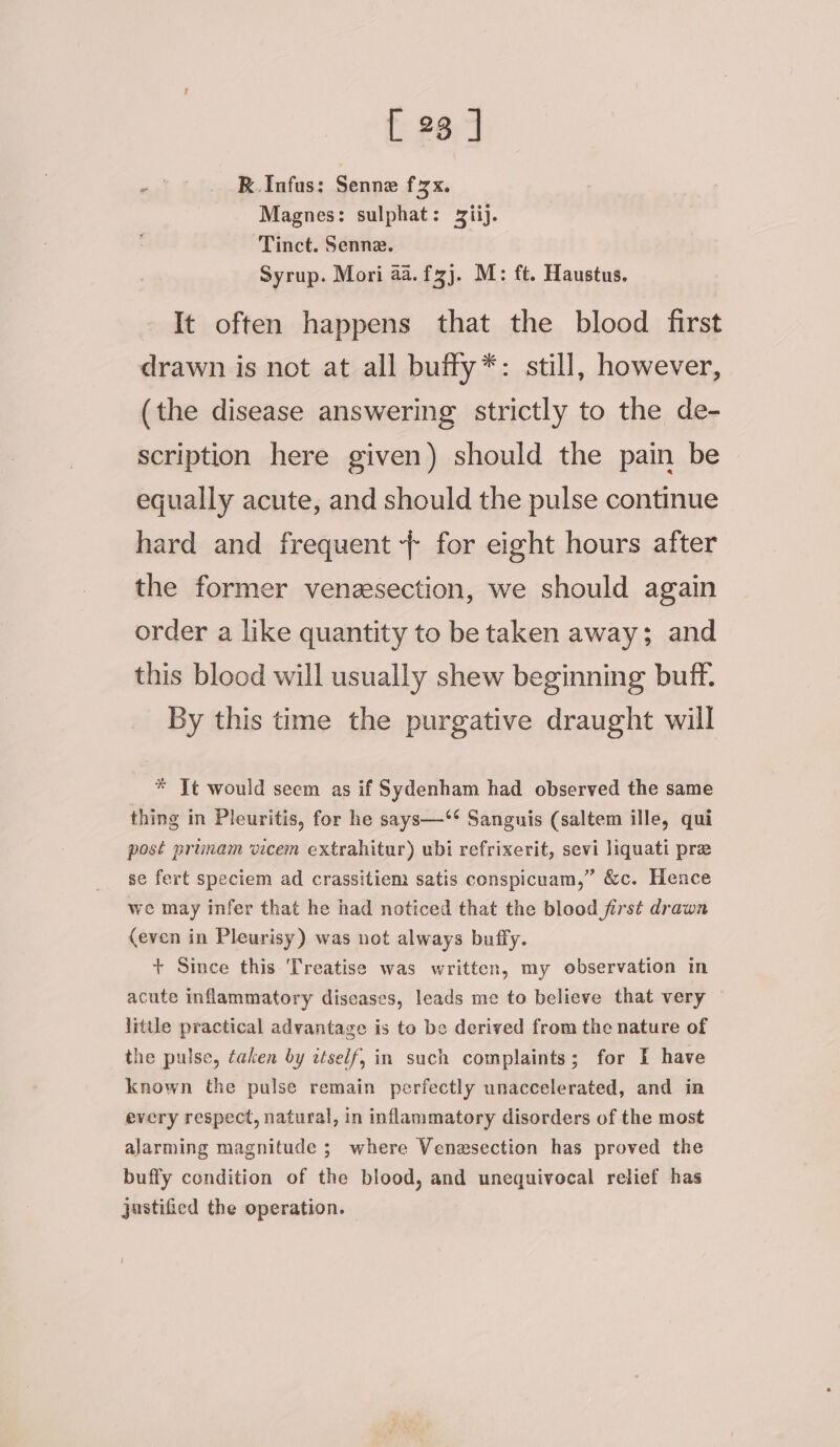 RK. Infus: Senne f2x. Magnes: sulphat: Ziij. Tinct. Senne. Syrup. Mori aa. fzj. M: ft. Haustus. It often happens that the blood first drawn is not at all buffy*: still, however, (the disease answering strictly to the de- scription here given) should the pain be equally acute, and should the pulse continue hard and frequent + for eight hours after the former venzsection, we should again order a like quantity to be taken away; and this blood will usually shew beginning buff. By this time the purgative draught will * Tt would seem as if Sydenham had observed the same thing in Pleuritis, for he says—‘** Sanguis (saltem ille, qui post primam vicem extrahitur) ubi refrixerit, sevi liquati pre se fert speciem ad crassitiem satis conspicuam,” &amp;c. Hence we may infer that he had noticed that the blood first drawn {even in Pleurisy) was not always buffy. + Since this Treatise was written, my observation in acute inflammatory diseases, leads me to believe that very little practical advantage is to be derived from the nature of the pulse, taken by ztself, in such complaints; for I have known the pulse remain perfectly unaccelerated, and in every respect, natural, in inflammatory disorders of the most alarming magnitude ; where Venezsection has proved the buffy condition of the blood, and unequivocal relief has justified the operation.