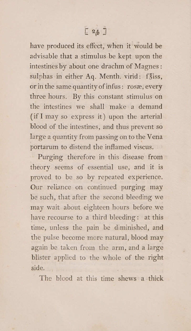 E24 J have produced its effect, when it would be advisable that a stimulus be kept upon the intestines by about one drachm of Magnes: sulphas in either Aq. Menth. virid: f3iss, or in the same quantity of infus: rosz, every three hours. By this constant stimulus on the intestines we shall make a demand (af may so express it) upon the arterial blood of the intestines, and thus prevent so large a quantity from passing on to the Vena portarum to distend the inflamed viscus. Purging therefore in this disease from theory seems of essential use, and it is proved to be so by repeated experience. Our reliance on continued purging may be such, that after the second bleeding we may wait about eighteen hours before we have recourse to a third bleeding: at this time, unless the pain be diminished, and the pulse become more natural, blood may again be taken from the arm, and a large blister applied to the whole of the right side. The blood at this time shews: a-thick