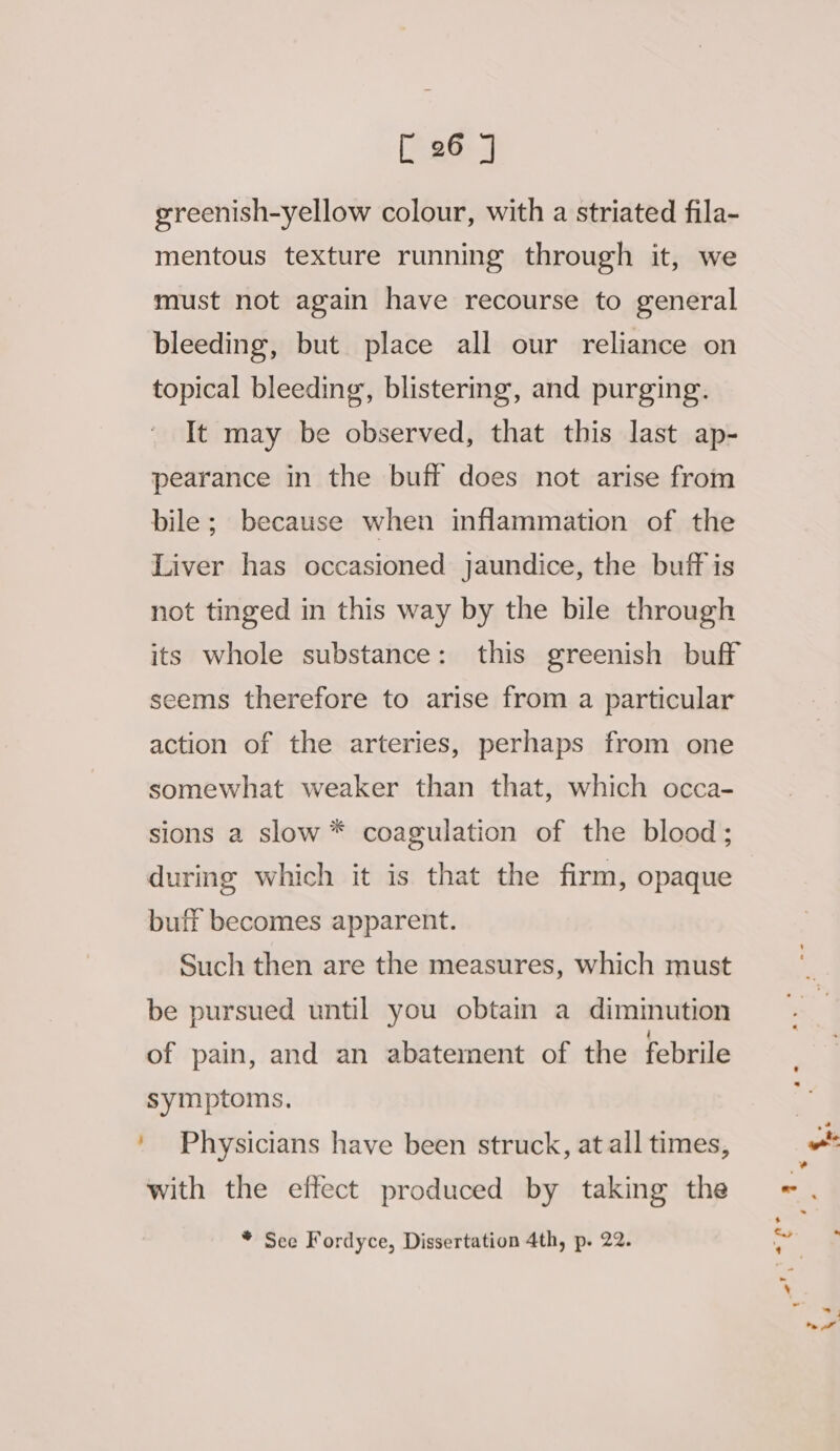 ; greenish-yellow colour, with a striated fila- mentous texture running through it, we must not again have recourse to general bleeding, but place all our reliance on topical bleeding, blistering, and purging. It may be observed, that this last ap- pearance in the buff does not arise from bile; because when inflammation of the Liver has occasioned jaundice, the buff is not tinged in this way by the bile through its whole substance: this greenish buff seems therefore to arise from a particular action of the arteries, perhaps from one somewhat weaker than that, which occa- sions a slow * coagulation of the blood; during which it is that the firm, opaque buff becomes apparent. Such then are the measures, which must be pursued until you obtain a dimmution of pain, and an abatement of the febrile symptoms. Physicians have been struck, at all times, with the effect produced by taking the * See Fordyce, Dissertation 4th, p. 22.