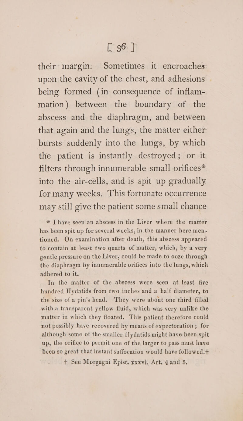 their margin: Sometimes it encroaches upon the cavity of the chest, and adhesions being formed (in consequence of inflam- mation) between the boundary of the abscess and the diaphragm, and between that again and the lungs, the matter either bursts suddenly into the lungs, by which the patient is instantly destroyed; or it filters through innumerable small orifices* into the air-cells, and is spit up gradually for many weeks. This fortunate occurrence may still give the patient some small chance * [ have seen an abscess in the Liver where the matter has been spit up for several weeks, in the manner here men- tioned. On examination after death, this abscess appeared to contain at least two quarts of matter, which, by a very gentle pressure on the Liver, could be made to ooze through the diaphragm by innumerable orifices into the lungs, which adhered to it. In. the matter of the abscess were seen at least five hundred Hydatids from two inches and a half diameter, to the size of a pin’s head. They were about one third filled with a transparent yellow fluid, which was very unlike the matter in which they floated. This patient therefore could not possibly have recovered by means of expectoration ; for although some of the smaller Hydatids might have been spit up, the orifice to permit one of the larger to pass must have been so great that instant suffocation would have followed.+ + See Morgagni Epist. sxxvi. Art. 4 and 5,