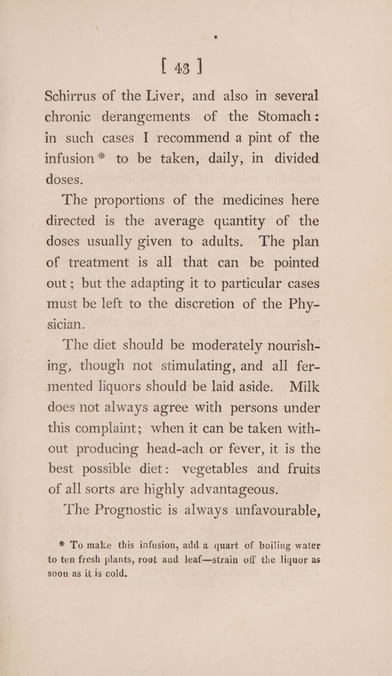 Schirrus of the Liver, and also in several chronic derangements of the Stomach: in such cases I recommend a pint of the infusion * to be taken, daily, in divided doses. The proportions of the medicines here directed is the average quantity of the doses usually given to adults. The plan of treatment is all that can be _ pointed out; but the adapting it to particular cases must be left to the discretion of the Phy- sician. The diet should be moderately nourish- ing, though not stimulating, and all fer- mented liquors should be laid aside. Milk does not always agree with persons under this complaint; when it can be taken with- out producing head-ach or fever, it is the best possible diet: vegetables and fruits of all sorts are highly advantageous. The Prognostic is always unfavourable, * To make this infusion, add a quart of boiling water to ten fresh plants, root and leaf—strain off the liquor as soon as it 1s cold.