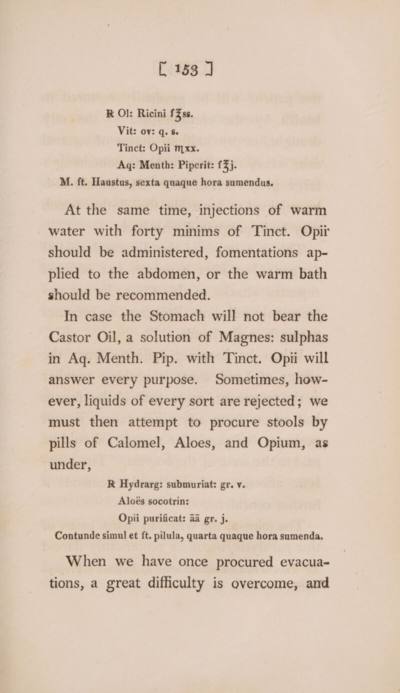 K O}: Ricini £2ss. Vit: ov: q. 8. Tinct: Opii mxx. Aq: Menth: Piperit: £3). M. ft. Haustus, sexta quaque hora sumendus. At the same time, injections of warm ‘water with forty minims of Tinct. Opir should be administered, fomentations ap- plied to the abdomen, or the warm bath should be recommended. In case the Stomach will not bear the Castor Oil, a solution of Magnes: sulphas in Aq. Menth. Pip. with Tinct. Opii will answer every purpose. Sometimes, how- ever, liquids of every sort are rejected; we must then attempt to procure stools by pills of Calomel, Aloes, and Opium, as under, K Hydrarg: submuriat: gr. v. Aloes socotrin: Opii purificat: aa gr. j. Contunde simul et ft. pilula, quarta quaque hora sumenda. When we have once procured evacua- tions, a great difficulty is overcome, and