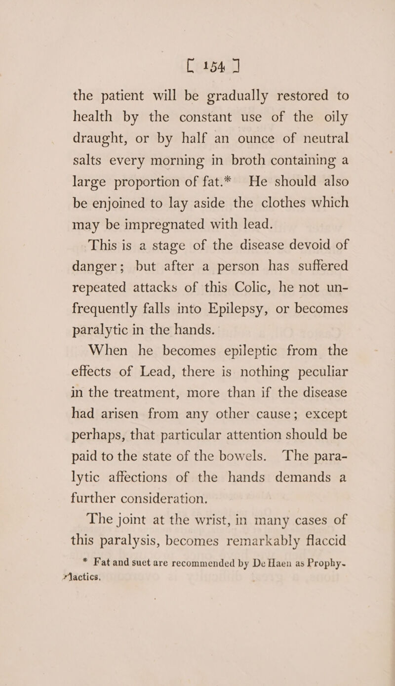 [154] the patient will be gradually restored to health by the constant use of the oily draught, or by half an ounce of neutral salts every morning in broth containing a large proportion of fat.* He should also be enjoined to lay aside the clothes which may be impregnated with lead. This is a stage of the disease devoid of danger; but after a person has suffered repeated attacks of this Colic, he not un- frequently falls into Epilepsy, or becomes paralytic in the hands. When he becomes epileptic from the effects of Lead, there is nothing peculiar in the treatment, more than if the disease had arisen from any other cause; except perhaps, that particular attention should be paid to the state of the bowels. The para- lytic affections of the hands demands a further consideration. The joint at the wrist, in many cases of this paralysis, becomes remarkably flaccid * Fat and suet are recommended by De Haen as Prophy~ Wlactics,