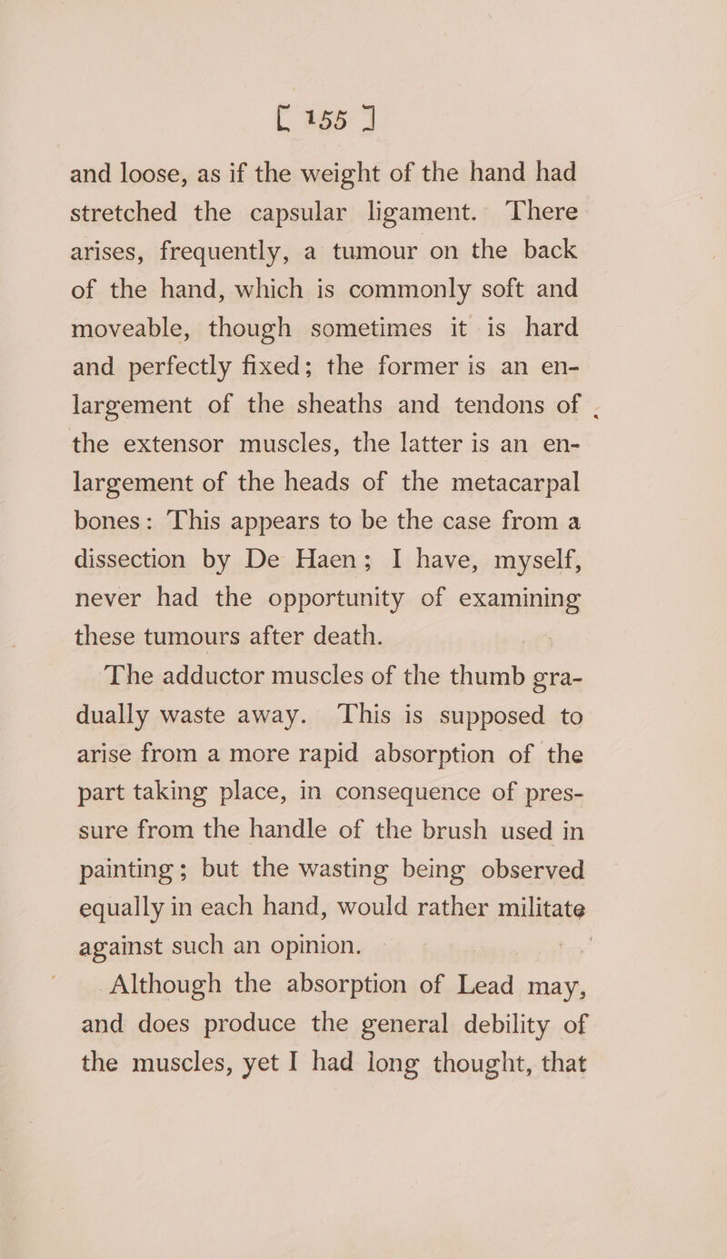 and loose, as if the weight of the hand had stretched the capsular ligament. There arises, frequently, a tumour on the back of the hand, which is commonly soft and moveable, though sometimes it is hard and perfectly fixed; the former is an en- largement of the sheaths and tendons of . the extensor muscles, the latter is an en- largement of the heads of the metacarpal bones: This appears to be the case from a dissection by De Haen; I have, myself, never had the opportunity of examining these tumours after death. The adductor muscles of the thumb gra- dually waste away. ‘This is supposed to arise from a more rapid absorption of the part taking place, in consequence of pres- sure from the handle of the brush used in painting; but the wasting being observed equally in each hand, would rather militate against such an opinion. 7 Although the absorption of Lead may, and does produce the general debility of the muscles, yet I had long thought, that