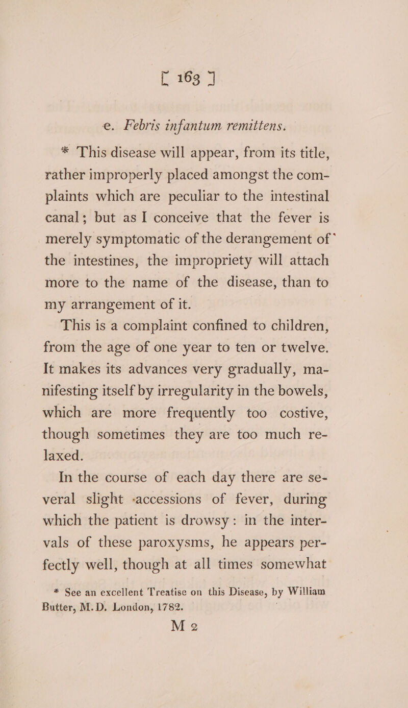 {wes e. Febris infantum remittens. * This disease will appear, from its title, rather improperly placed amongst the com- plaints which are peculiar to the intestinal canal; but as I conceive that the fever is -merely symptomatic of the derangement of* the intestines, the impropriety will attach more to the name of the disease, than to my arrangement of it. This is a complaint confined to children, from the age of one year to ten or twelve. It makes its advances very gradually, ma- nifesting itself by irregularity in the bowels, which are more frequently too costive, though sometimes they are too much re- laxed. In the course of each day there are se- veral slight -accessions of fever, during which the patient is drowsy: in the inter- vals of these paroxysms, he appears per- fectly well, though at all times somewhat * See an excellent Treatise on this Disease, by William Butter, M.D. London, 1782.