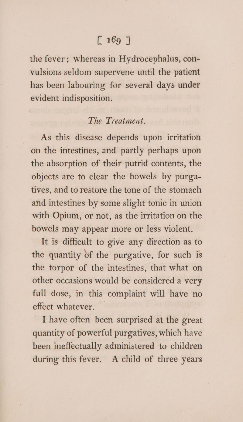 the fever; whereas in Hydrocephalus, con- vulsions seldom supervene until the patient has been labouring for several days under evident indisposition. The Treatment. As this disease depends upon irritation on the intestines, and partly perhaps upon the absorption of their putrid contents, the objects are to clear the bowels by purga- tives, and to restore the tone of the stomach and intestines by some slight tonic in union with Opium, or not, as the irritation on the bowels may appear more or less violent. It is difficult to give any direction as to the quantity of the purgative, for such is the torpor of the intestines, that what on other occasions would be considered a very full dose, in this complaint will have no effect whatever. _ | : I have often been surprised at the great quantity of powerful purgatives, which have been ineffectually administered to children during this fever. A child of three years