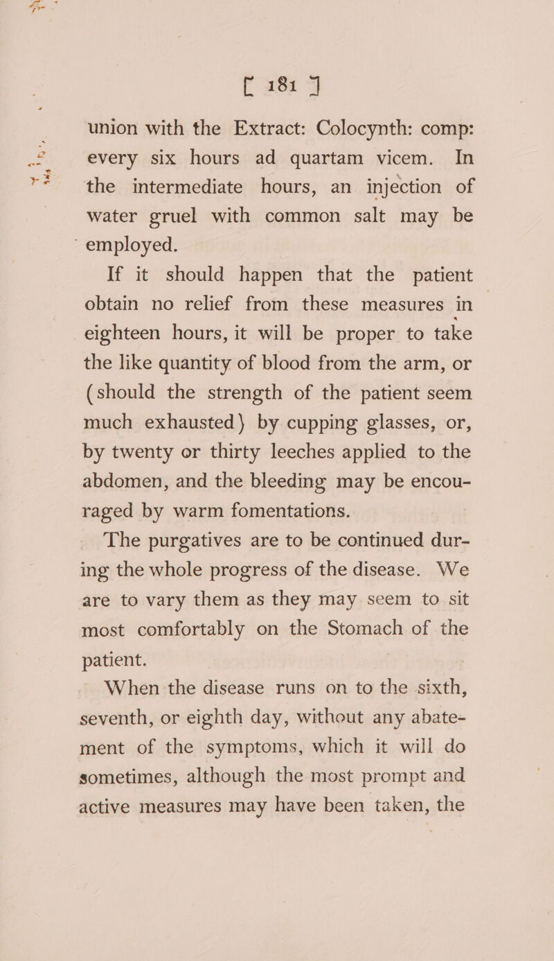 Me a * 3 Aad f aot °y union with the Extract: Colocynth: comp: every six hours ad quartam vicem. In water gruel with common salt may be If it should happen that the patient obtain no relief from these measures in eighteen hours, it will be proper to take the like quantity of blood from the arm, or (should the strength of the patient seem much exhausted) by cupping glasses, or, by twenty or thirty leeches applied to the abdomen, and the bleeding may be encou- raged by warm fomentations. The purgatives are to be continued dur- ing the whole progress of the disease. We are to vary them as they may seem to sit most comfortably on the Stomach of the patient. | When the disease runs on to the sixth, seventh, or eighth day, without any abate- ment of the symptoms, which it will do sometimes, although the most prompt and active measures may have been taken, the