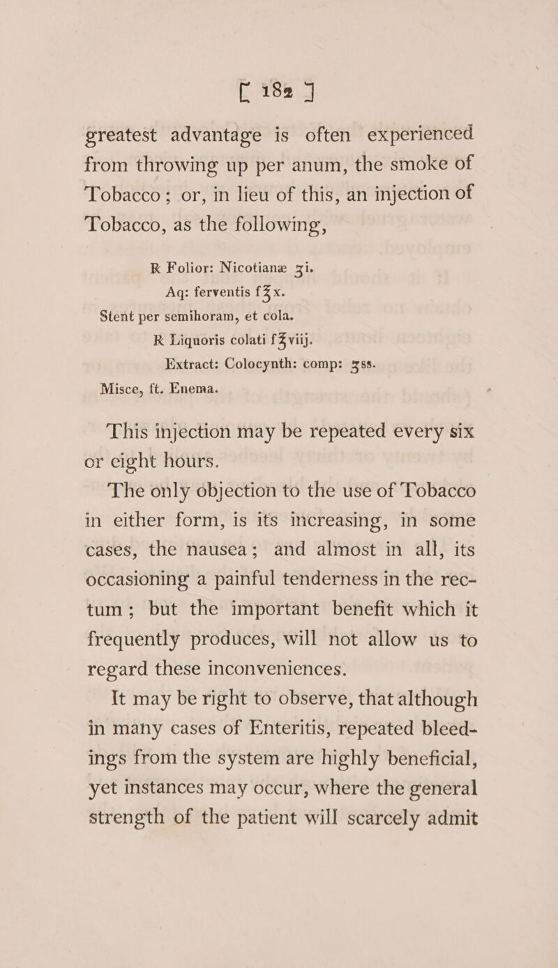 greatest advantage is often experienced from throwing up per anum, the smoke of Tobacco ; or, in lieu of this, an injection of Tobacco, as the following, K Folior: Nicotiane 31. Aq: ferventis £3 x. Stent per semihoram, et cola. RK Liquoris colati fZ viij. Extract: Colocynth: comp: ss. Misce, ft. Enema. This injection may be repeated every six or eight hours. The only objection to the use of Tobacco in either form, is its increasing, in some cases, the nausea; and almost in all, its occasioning a painful tenderness in the rec- tum; but the important benefit which it frequently produces, will not allow us to regard these inconveniences. It may be right to observe, that although in many cases of Enteritis, repeated bleed- ings from the system are highly beneficial, yet instances may occur, where the general strength of the patient will scarcely admit