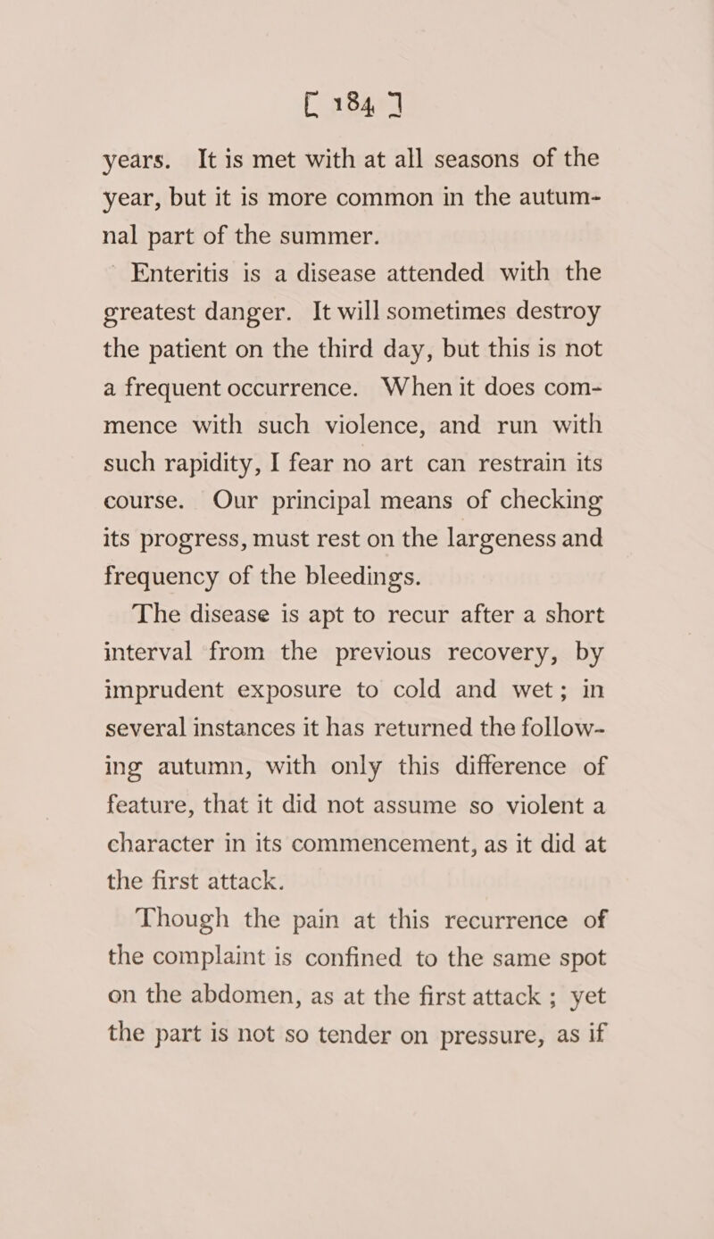 years. It is met with at all seasons of the year, but it is more common in the autum- nal part of the summer. ' Enteritis is a disease attended with the greatest danger. It will sometimes destroy the patient on the third day, but this is not a frequent occurrence. When it does com- mence with such violence, and run with such rapidity, I fear no art can restrain its course. Our principal means of checking its progress, must rest on the largeness and frequency of the bleedings. The disease is apt to recur after a short interval from the previous recovery, by imprudent exposure to cold and wet; in several instances it has returned the follow- ing autumn, with only this difference of feature, that it did not assume so violent a character in its commencement, as it did at the first attack. Though the pain at this recurrence of the complaint is confined to the same spot on the abdomen, as at the first attack ; yet the part is not so tender on pressure, as if