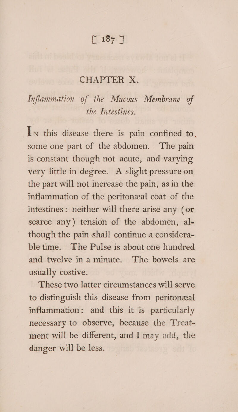 CHAPTER X. Inflammation of the Mucous Membrane of the Intestines. As this disease there is pain confined to. some one part of the abdomen. The pain is constant though not acute, and varying very little in degree. A slight pressure on the part will not increase the pain, as in the inflammation of the peritonzal coat of the intestines: neither will there arise any (or scarce any) tension of the abdomen, al- though the pain shall continue a considera- bletime. The Pulse is about one hundred and twelve ina minute. The bowels are usually costive. These two latter circumstances will serve to distinguish this disease fron) peritonzeal inflammation: and this it is particularly necessary to observe, because the Treat- ment will be different, and I may add, the danger will be less.