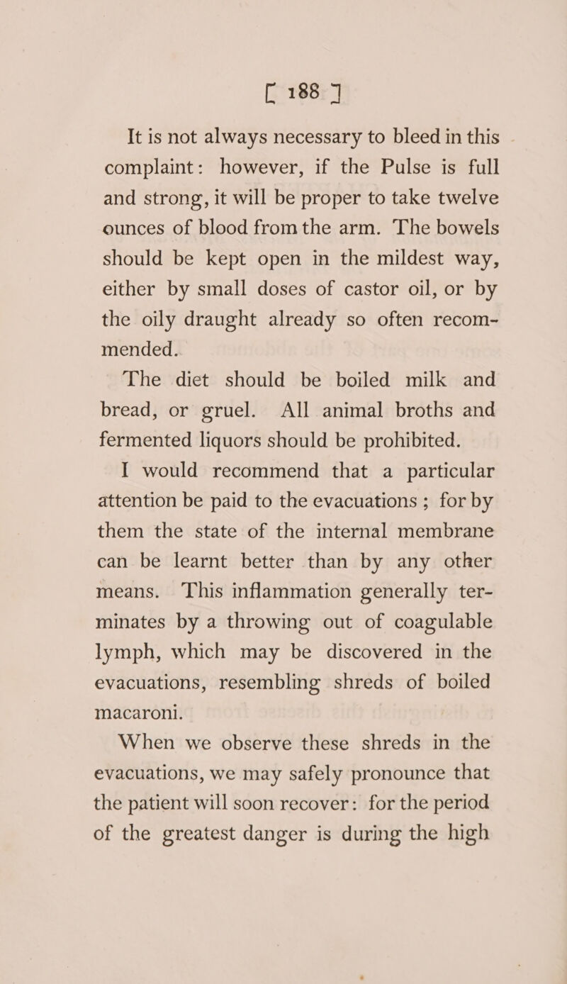 It is not always necessary to bleed in this complaint: however, if the Pulse is full and strong, it will be proper to take twelve ounces of blood from the arm. The bowels should be kept open in the mildest way, either by small doses of castor oil, or by the oily draught already so often recom- mended. The diet should be boiled milk and bread, or gruel. All animal broths and fermented liquors should be prohibited. I would recommend that a particular attention be paid to the evacuations ; for by them the state of the internal membrane can be learnt better than by any other means. This inflammation generally ter- minates by a throwing out of coagulable lymph, which may be discovered in the evacuations, resembling shreds of boiled macaroni. When we observe these shreds in the evacuations, we may safely pronounce that the patient will soon recover: for the period of the greatest danger is during the high