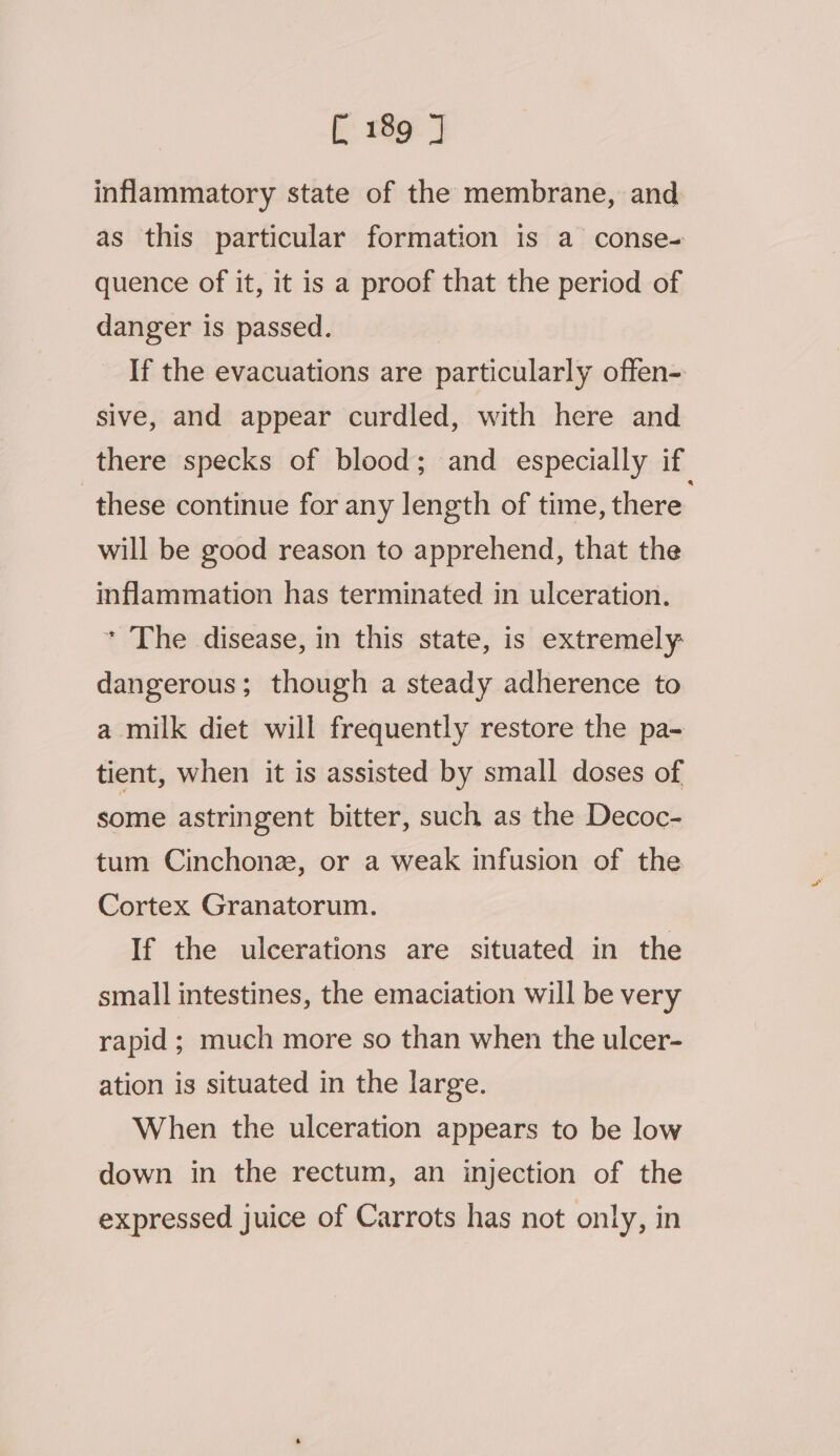 inflammatory state of the membrane, and as this particular formation is a conse- quence of it, it is a proof that the period of danger is passed. | If the evacuations are particularly offen- sive, and appear curdled, with here and there specks of blood; and especially if these continue for any length of time, there will be good reason to apprehend, that the inflammation has terminated in ulceration. * The disease, in this state, is extremely: dangerous; though a steady adherence to a milk diet will frequently restore the pa- tient, when it is assisted by small doses of some astringent bitter, such as the Decoc- tum Cinchonez, or a weak infusion of the Cortex Granatorum. If the ulcerations are situated in the small intestines, the emaciation will be very rapid; much more so than when the ulcer- ation is situated in the large. When the ulceration appears to be low down in the rectum, an injection of the expressed juice of Carrots has not only, in