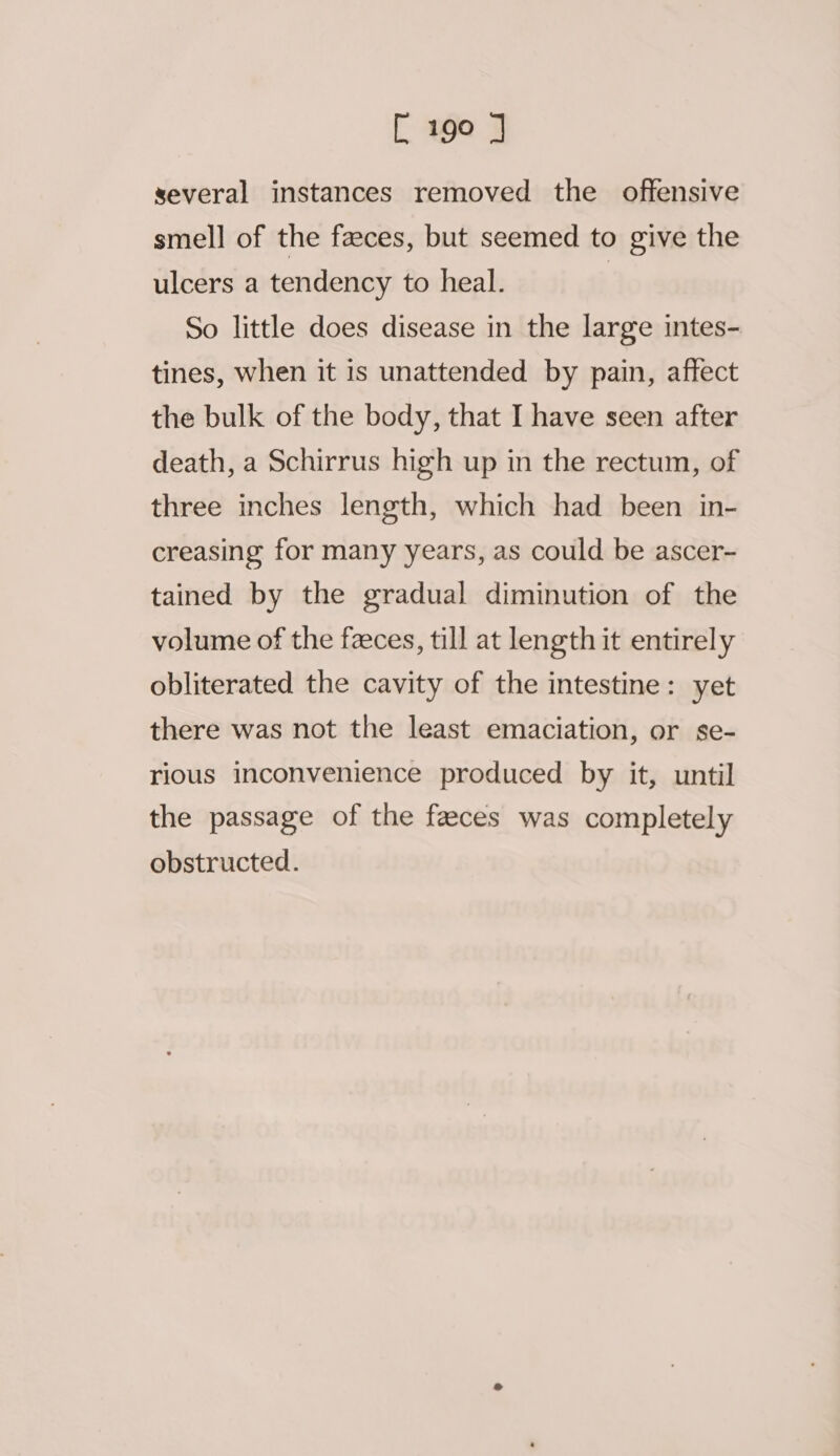 several instances removed the offensive smell of the faeces, but seemed to give the ulcers a tendency to heal. | So little does disease in the large intes- tines, when it is unattended by pain, affect the bulk of the body, that I have seen after death, a Schirrus high up in the rectum, of three inches length, which had been in- creasing for many years, as could be ascer- tained by the gradual diminution of the volume of the faeces, till at length it entirely obliterated the cavity of the intestine: yet there was not the least emaciation, or se- rious inconvenience produced by it, until the passage of the faeces was completely obstructed.