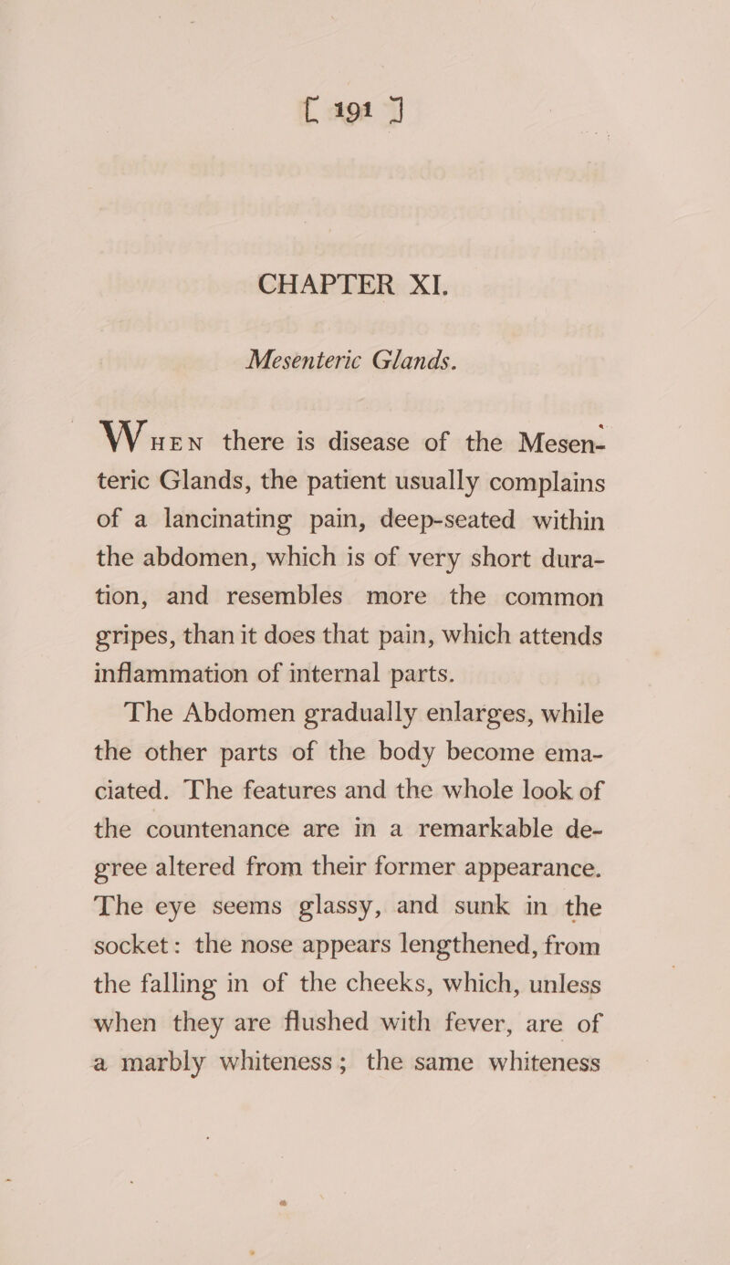 CHAPTER XI. Mesenteric Glands. Wuen there is disease of the Mesen- teric Glands, the patient usually complains of a lancinating pain, deep-seated within the abdomen, which is of very short dura- tion, and resembles more the common gripes, than it does that pain, which attends inflammation of internal parts. The Abdomen gradually enlarges, while the other parts of the body become ema- ciated. The features and the whole look of the countenance are in a remarkable de- gree altered from their former appearance. The eye seems glassy, and sunk in the socket: the nose appears lengthened, from the falling in of the cheeks, which, unless when they are flushed with fever, are of a marbly whiteness; the same whiteness