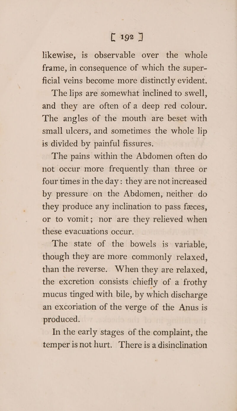 likewise, is observable over the whole frame, in consequence of which the super- ficial veins become more distinctly evident. The lips are somewhat inclined to swell, and they are often of a deep red colour. The angles of the mouth are beset with small ulcers, and sometimes the whole lip is divided by painful fissures. The pains within the Abdomen often do not occur more frequently than three or four times in the day: they are not increased by pressure on the Abdomen, neither do they produce any inclination to pass feces, or to vomit; nor are they relieved when these evacuations occur. The state of the bowels is variable, though they are more commonly relaxed, than the reverse. When they are relaxed, the excretion consists chiefly of a frothy mucus tinged with bile, by which discharge an excoriation of the verge of the Anus is produced. In the early stages of the complaint, the temper isnot hurt. There is a disinclination