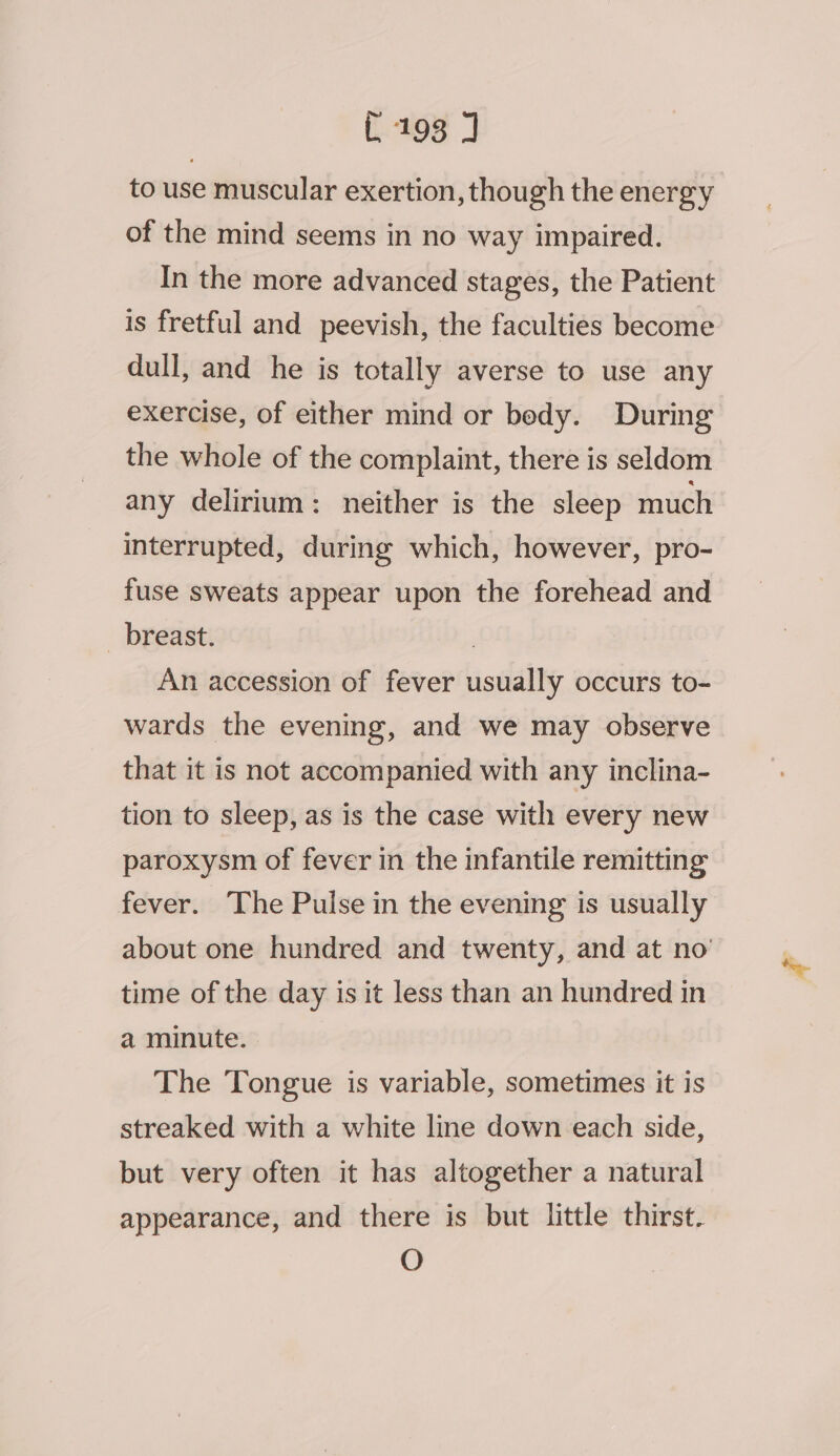 L193 J to use muscular exertion, though the energy of the mind seems in no way impaired. In the more advanced stages, the Patient is fretful and peevish, the faculties become dull, and he is totally averse to use any exercise, of either mind or bedy. During the whole of the complaint, there is seldom any delirium: neither is the sleep much interrupted, during which, however, pro- fuse sweats appear upon the forehead and _ breast. ! An accession of fever usually occurs to- wards the evening, and we may observe that it is not accompanied with any inclina- tion to sleep, as is the case with every new paroxysm of fever in the infantile remitting fever. The Pulse in the evening is usually about one hundred and twenty, and at no’ time of the day is it less than an hundred in a minute. The Tongue is variable, sometimes it is streaked with a white line down each side, but very often it has altogether a natural appearance, and there is but little thirst. O