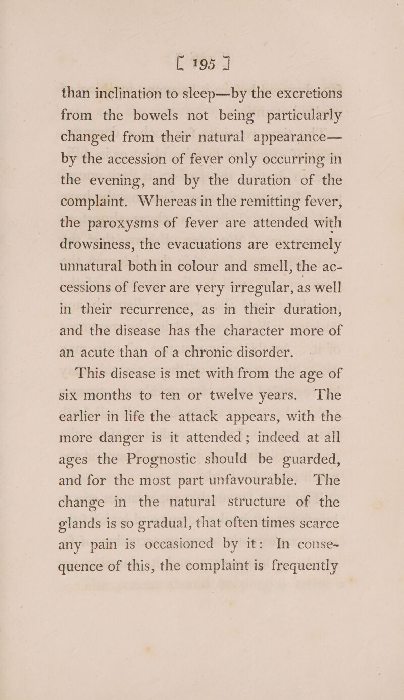 than inclination to sleep—by the excretions from the bowels not being particularly changed from their natural appearance— by the accession of fever only occurring in the evening, and by the duration of the complaint. Whereas in the remitting fever, the paroxysms of fever are attended with drowsiness, the evacuations are extremely unnatural both in colour and smell, the ac- cessions of fever are very irregular, as well in their recurrence, as in their duration, and the disease has the character more of an acute than of a chronic disorder. This disease is met with from the age of six months to ten or twelve years. ‘The earlier in life the attack appears, with the more danger is it attended ; indeed at all ages the Prognostic should be guarded, and for the most part unfavourable. The change in the natural structure of the glands is so gradual, that often times scarce any pain is occasioned by it: In conse- quence of this, the complaint is frequently