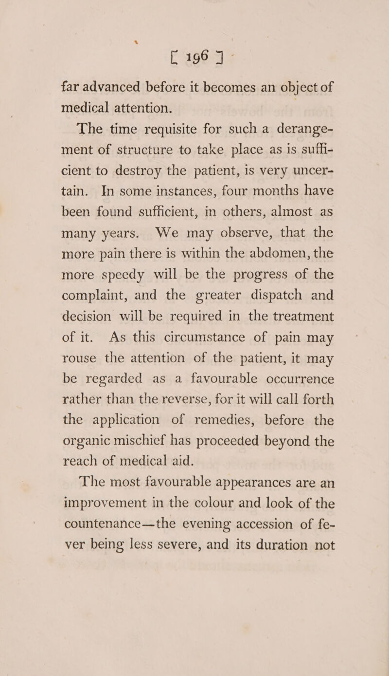 far advanced before it becomes an object of medical attention. | The time requisite for such a derange- ment of structure to take place as is sufh- cient to destroy the patient, is very uncer- tain. In some instances, four months have been found sufficient, in others, almost as many years. We may observe, that the more pain there is within the abdomen, the more speedy will be the progress of the complaint, and the greater dispatch and decision will be required in the treatment of it. As this circumstance of pain may rouse the attention of the patient, it may be regarded as a favourable occurrence rather than the reverse, for it will call forth the application of remedies, before the organic mischief has proceeded beyond the reach of medical aid. The most favourable appearances are an improvement in the colour and look of the countenance—the evening accession of fe- ver being less severe, and its duration not