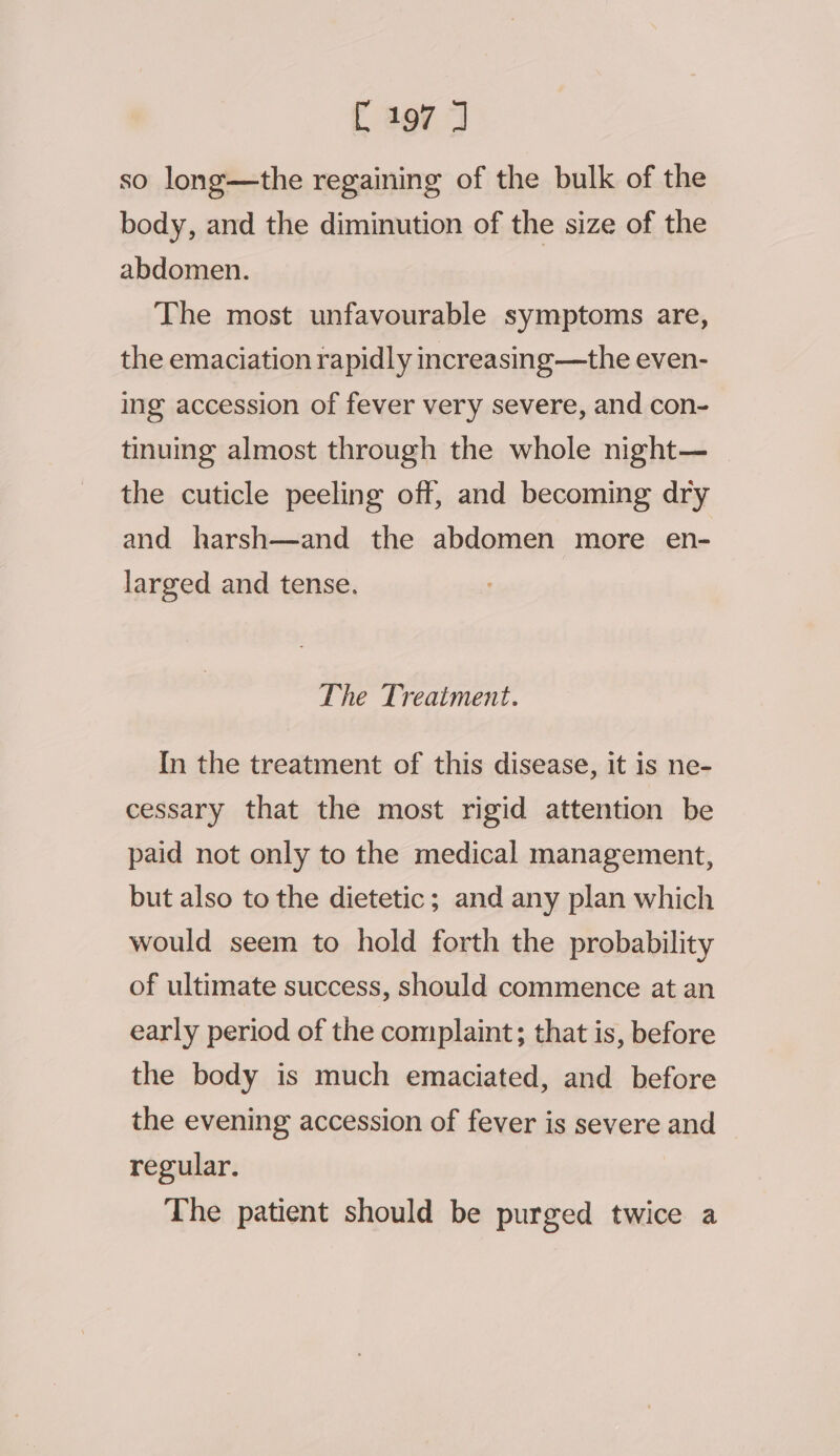 so long—the regaining of the bulk of the body, and the diminution of the size of the abdomen. The most unfavourable symptoms are, the emaciation rapidly increasing—the even- ing accession of fever very severe, and con- tinuing almost through the whole night— the cuticle peeling off, and becoming dry and harsh—and the abdomen more en- larged and tense. The Treatment. In the treatment of this disease, it is ne- cessary that the most rigid attention be paid not only to the medical management, but also to the dietetic; and any plan which would seem to hold forth the probability of ultimate success, should commence at an early period of the complaint; that is, before the body is much emaciated, and before the evening accession of fever is severe and regular. The patient should be purged twice a