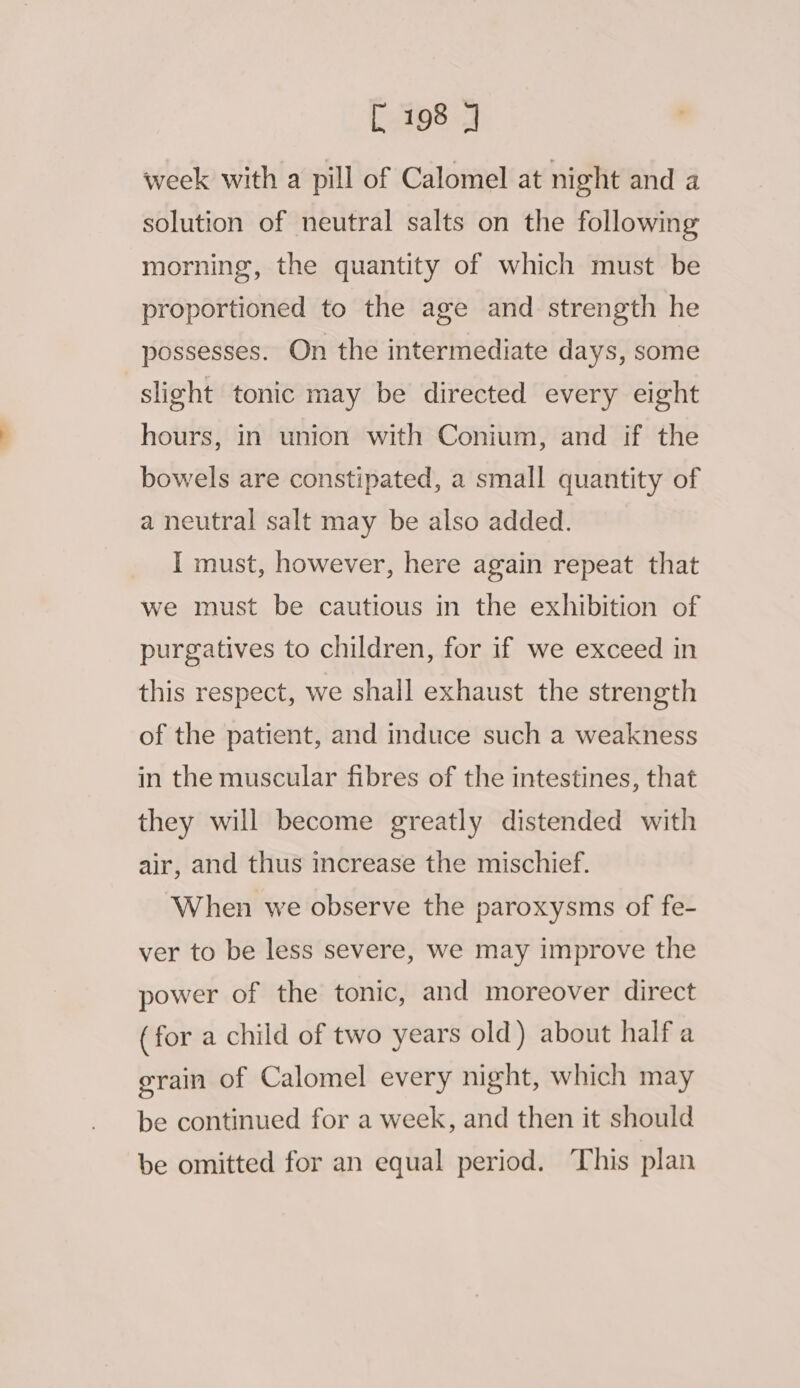 week with a pill of Calomel at night and a solution of neutral salts on the following morning, the quantity of which must be proportioned to the age and strength he possesses. On the intermediate days, some slight tonic may be directed every eight hours, in union with Conium, and if the bowels are constipated, a small quantity of a neutral salt may be also added. I must, however, here again repeat that we must be cautious in the exhibition of purgatives to children, for if we exceed in this respect, we shall exhaust the strength of the patient, and induce such a weakness in the muscular fibres of the intestines, that they will become greatly distended with air, and thus increase the mischief. When we observe the paroxysms of fe- ver to be less severe, we may improve the power of the tonic, and moreover direct (for a child of two years old) about half a grain of Calomel every night, which may be continued for a week, and then it should be omitted for an equal period. This plan