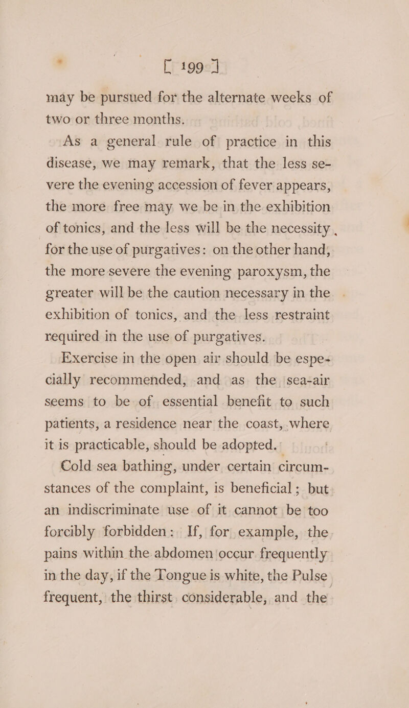 ’ “. Epiéas may be pursued for the alternate weeks of two or three months, As a general rule of practice in this disease, we may remark, that the less se- vere the evening accession of fever appears, the more free may we be in the exhibition of tonics, and the less will be the necessity , for the use of purgatives: on the other hand, the more severe the evening paroxysm, the greater will be the caution necessary in the exhibition of tonics, and the less restraint required in the use of purgatives. Exercise in the open air should be espe- cially recommended, and as the ‘sea-air seems to be of essential benefit to such patients, a residence near the coast, where it is practicable, should be adopted. Cold sea bathing, under certain circum- stances of the complaint, is beneficial; but an indiscriminate use of it cannot be too forcibly forbidden: If, for example, the pains within the abdomen occur. frequently in the day, if the Tongue is white, the Pulse frequent, the thirst. considerable, and the