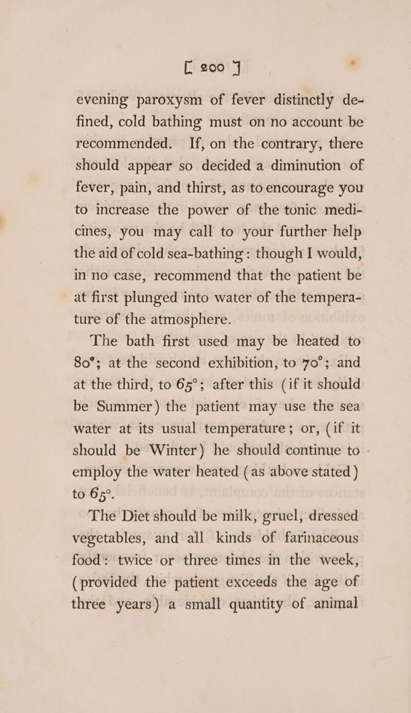 evening paroxysm of fever distinctly de- fined, cold bathing must on no account be recommended. If, on the contrary, there should appear so decided a diminution of fever, pain, and thirst, as to encourage you to increase the power of the tonic medi- cines, you may call to your further help the aid of cold sea-bathing: though I would, in no case, recommend that the patient be at first plunged into water of the tempera- ture of the atmosphere. The bath first used may be heated to 80°; at the second exhibition, to 7o°; and at the third, to 65°; after this (if it should be Summer) the patient may use the sea water at its usual temperature ; or, (if it should be Winter) he should continue to - employ the water heated (as above stated ) to 65°. The Diet should be milk, gruel, dressed vegetables, and all kinds of farinaceous food: twice or three times in the week, (provided the patient exceeds the age of three years) a small quantity of animal