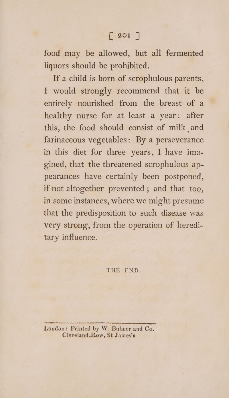 fy2o1 | food may be allowed, but all fermented liquors should be prohibited. If a child is born of scrophulous parents, EF would strongly recommend that it be entirely nourished from the breast of a healthy nurse for at least a year: after this, the food should consist of milk and farinaceous vegetables: By a perseverance in this diet for three years, I have ima~ gined, that the threatened scrophulous ap- pearances have certainly been postponed, if not altogether prevented ; and that too, in some instances, where we might presume that the predisposition to such disease was very strong, from the operation of heredi- tary influence. THE END. Lendon: Printed by W. Bulmer and Co. Cleveland-Row, St James’s.