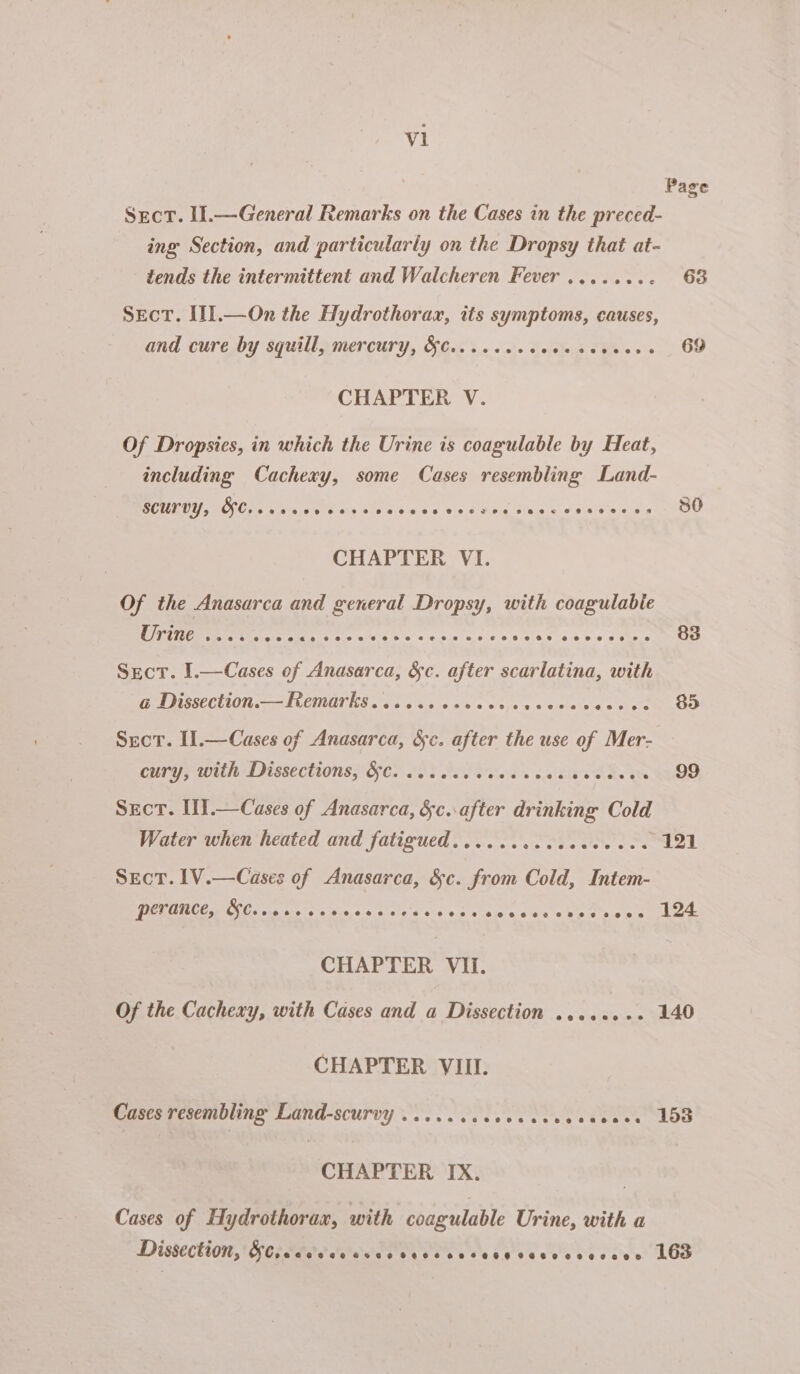 al Srct. I.—General Remarks on the Cases in the preced- ing Section, and particularly on the Dropsy that at- tends the intermittent and Walcheren Fever ........ Sect. II].—On the Hydrothorax, its symptoms, causes, and cure by squill, mercury, &amp;¢.......6+ ny SER CHAPTER V. Of Dropsies, in which the Urine is coagulable by Heat, including Cachexy, some Cases resembling Land- SCULLY, COCs 4 whee, ¢ Wilars ois eibsa ae Se Sta ey Ae | CHAPTER VI. Of the Anasarca and general Dropsy, with coagulable Secr. I.—Cases of Anasarca, &amp;c. after scarlatina, with a Dissection.— Remarks...... erteeeovne2ee2828e2 8688008 Srort. I1.—Cases of Anasarca, &amp;c. after the use of Mer- oury, with Dissections, Seo 00s Oc silos s éaviee des : Sect. H.—Cases of Anasarca, &amp;c..after drinking Cold Water when heated and fatigued.........ceee0 00 Sect. IV.— Cases 2 Anasarca, ag From Cold, Intem- perance, Ones one eeeeoeeeeeeee eeeeoeooe eu eeeese eee CHAPTER VIi. Of the Cachexy, with Cases and a Dissection ....4. + CHAPTER VIII. Cases resembling Land-scurvy ..... Sass ble 5 cette ee een CHAPTER IX. Cases of Hydrothorax, with coagulable Urine, with a Dissection, SCA atare’ o's @egeeeeoe oes egee CStoeservedse Page 63 69 80 83 $5 99 124 140 158 163