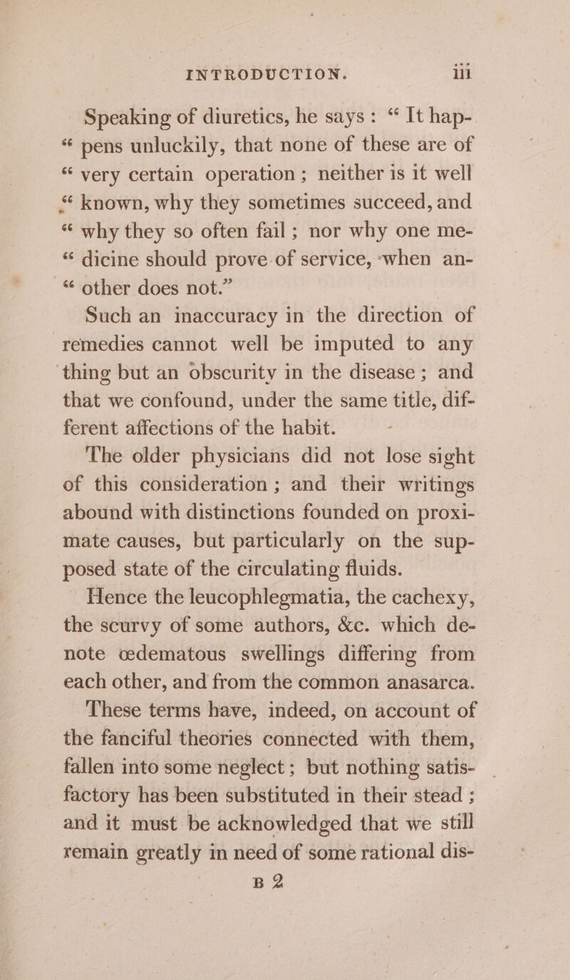 Speaking of diuretics, he says: “ It hap- “ pens unluckily, that none of these are of ‘ very certain operation ; neither is it well known, why they sometimes succeed, and “‘ why they so often fail; nor why one me- “ dicine should prove of service, ‘when an- “ other does not.” Such an inaccuracy in the direction of remedies cannot well be imputed to any ‘thing but an obscurity in the disease ; and that we confound, under the same title, dif- ferent affections of the habit. The older physicians did not lose sight of this consideration ; and their writings abound with distinctions founded on proxi- mate causes, but particularly on the sup- posed state of the circulating fluids. Hence the leucophlegmatia, the cachexy, the scurvy of some authors, &amp;c. which de- note oedematous swellings differing from each other, and from the common anasarca. These terms have, indeed, on account of the fanciful theories connected with them, fallen into some neglect ; but nothing satis- factory has been substituted in their stead ; and it must be acknowledged that we still remain greatly in need of some rational dis- B 2