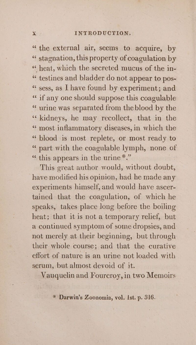 “ the external air, seems to acquire, by “ stagnation, this property of coagulation by “ heat, which the secreted mucus of the in- “ testines and bladder do not appear to pos- ** sess, as | have found by experiment; and “if any one should suppose this coagulable ‘“‘ urine was separated from the blood by the ‘‘ kidneys, he may recollect, that in the ‘“¢ most inflammatory diseases, in which the *¢ blood 1s most replete, or most ready to “ part with the coagulable lymph, none of “ this appears in the urine *.” This great author would, without doubt, have modified his opinion, had he made any experiments himself, and would have ascer- tained that the coagulation, of which he speaks, takes place long before the boiling heat; that it is not a temporary relief, but a continued symptom of some dropsies, and not merely at their beginning, but through ‘their whole course; and that the curative effort of nature is an urine not loaded with serum, but almost devoid of it. Vauquelin and Fourcroy, in two Memoirs * Darwin’s Zoonomia, vol. Ist. p. 316.