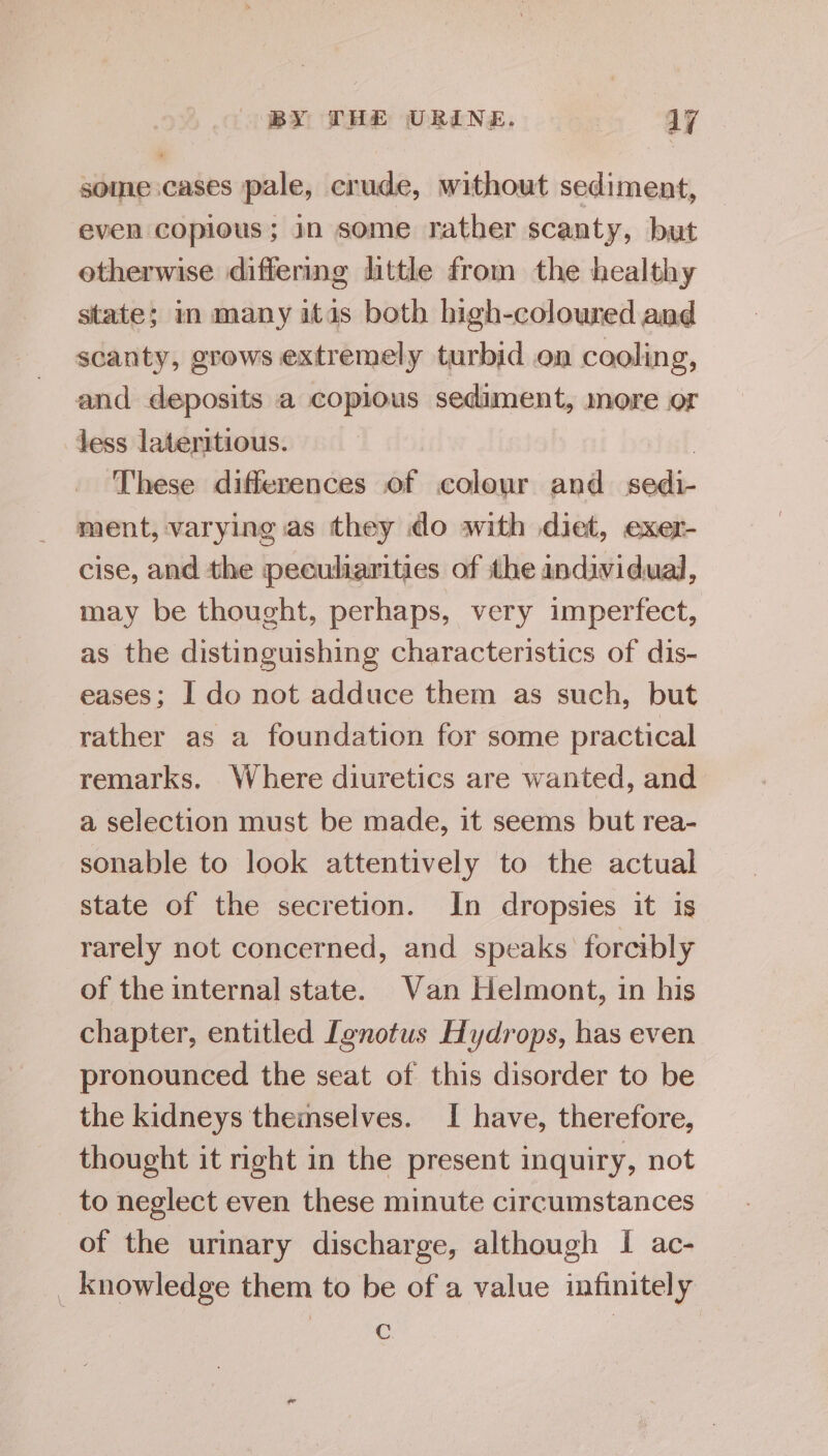 some cases pale, crude, without sediment, even copious; in some rather scanty, but otherwise differing little from the healthy state; in many itis both high-coloured and scanty, grows extremely turbid on cooling, and deposits a copious sediment, more or less lateritious. 7 These differences of colour and sedi- ment, varying as they do with diet, exer- cise, and the peculiarities of the individual, may be thought, perhaps, very imperfect, as the distinguishing characteristics of dis- eases; I do not adduce them as such, but rather as a foundation for some practical remarks. Where diuretics are wanted, and a selection must be made, it seems but rea- sonable to look attentively to the actual state of the secretion. In dropsies it is rarely not concerned, and speaks forcibly of the internal state. Van Helmont, in his chapter, entitled [gnotus Hydrops, has even pronounced the seat of this disorder to be the kidneys themselves. I have, therefore, thought it right in the present inquiry, not to neglect even these minute circumstances of the urinary discharge, although I ac- _ knowledge them to be of a value infinitely C