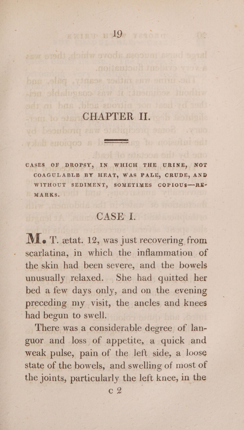 CHAPTER II. ce CASES OF DROPSY, IN WHICH THE URINE, NOT COAGULABLE BY HEAT, WAS PALE, CRUDE, AND WITHOUT SEDIMENT, SOMETIMES COPIOUS-——-RKE- MARKS. CASE I. M. T. extat. 12, was just recovering from scatlatina, in which the inflammation. of the skin had been severe, and the bowels unusually relaxed. She had quitted her bed a few days only, and on the evening preceding my visit, the ancles and knees had begun to swell. There was a considerable degree of lan- guor and loss of appetite, a quick and weak pulse, pain of the left side, a loose state of the bowels, and swelling of most of the joints, particularly the left knee, in the Cc 2