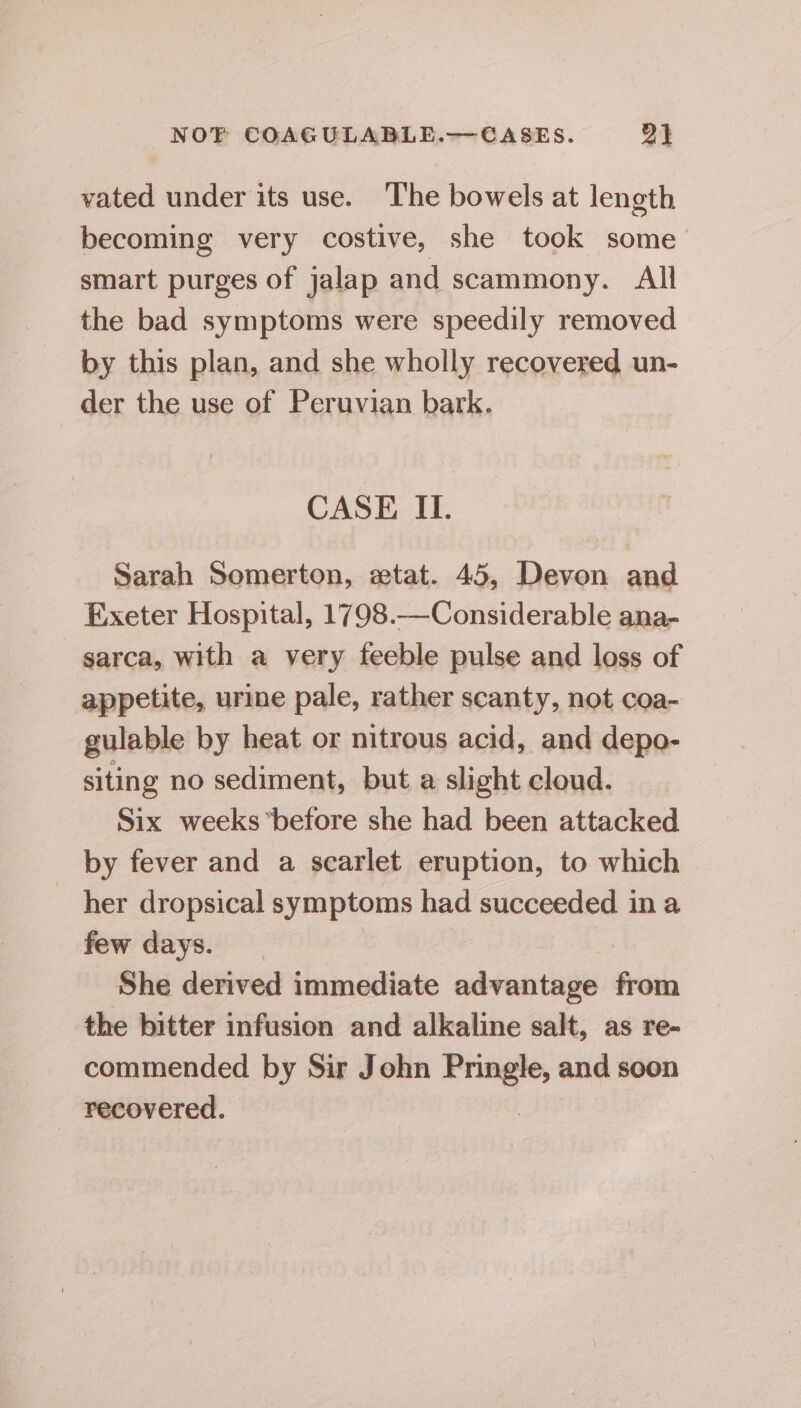 vated under its use. The bowels at length becoming very costive, she took some smart purges of jalap and scammony. All the bad symptoms were speedily removed by this plan, and she wholly recovered un- der the use of Peruvian bark. CASE II. Sarah Somerton, etat. 45, Devon and Exeter Hospital, 1798.—Considerable ana- sarca, with a very feeble pulse and loss of appetite, urine pale, rather scanty, not coa- gulable by heat or nitrous acid, and depo- siting no sediment, but a slight cloud. Six weeks before she had been attacked by fever and a scarlet eruption, to which her dropsical symptoms had succeeded in a few days. She derived immediate advantage from the bitter infusion and alkaline salt, as re- commended by Sir John Pringle, and soon recovered. |