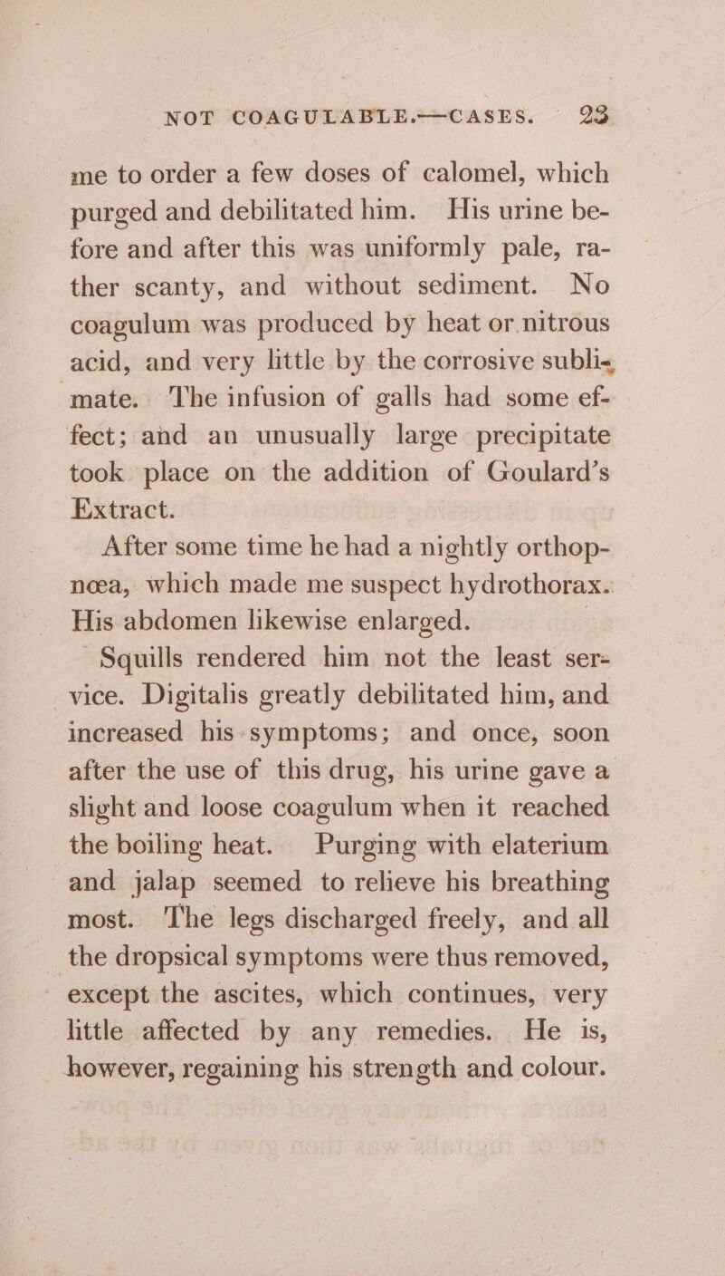 me to order a few doses of calomel, which purged and debilitated him. His urine be- fore and after this was uniformly pale, ra- ther scanty, and without sediment. No coagulum was produced by heat or nitrous acid, and very little by the corrosive subli-, mate. The infusion of galls had some ef- fect; and an unusually large precipitate took place on the addition of Goulard’s Extract. After some time he had a nightly orthop- neea, which made me suspect hydrothorax. His abdomen likewise enlarged. 3 -Squills rendered him not the least ser- vice. Digitalis greatly debilitated him, and increased his symptoms; and once, soon after the use of this drug, his urine gave a slight and loose coagulum when it reached the boiling heat. Purging with elaterium and jalap seemed to relieve his breathing most. The legs discharged freely, and all the dropsical symptoms were thus removed, ~ except the ascites, which continues, very little affected by any remedies. He 1s, however, regaining his strength and colour.