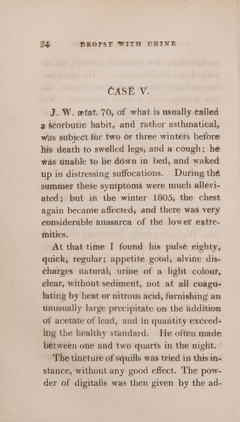 CASE V. J. W. etat. 70, of what is usually called 2 s¢orbutic habit, and rather asthmatical, was subject for two or three winters before his death to swelled legs, and a cough; he was unable to he down in bed, and waked up in distressing suffocations. During thé summer these symptoms were much allevi- ated; but in the winter 1805, the chest again became affected, and there was very considerable anasarca of the lower extre- mitics. At that time I found his pulse eighty, quick, regular; appetite good, alvine dis- charges natural; urine of a light colour, clear, without sediment, not at all coagu- lating by heat or nitrous acid, furnishing an - unusually large precipitate on the addition of acetate of lead, and in quantity exceed- ing the healthy standard. He often made bétween otie and two quarts in the night. The tincture of squills was tried in this in- stance, without any good effect. The pow- der of digitalis was then given by the ad-