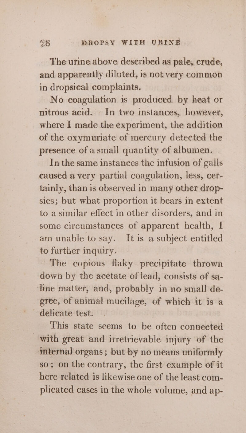 The urine above described as pale, crude, and apparently diluted, 1s not very common in dropsical complaints. No coagulation 1s produced by heat or nitrous acid. In two imstances, however, where I made the experiment, the addition of the oxymuriate of mercury detected the presence of a small quantity of albumen. In the same instances the infusion of galls caused a very partial coagulation, less, cer- tainly, than is observed in many other drop- sies; but what proportion it bears in extent to a similar effect in other disorders, and in some circumstances of apparent health, I am unable to say. It is a subject entitled to further inquiry. The copious flaky precipitate thrown down by the acetate of lead, consists of sa- ‘line matter, and, probably in no small de- gree, of animal mucilage, of which it is a ~ delicate test. This state seems to be often connected with great and irretrievable injury of the internal organs; but by no means uniformly so; on the contrary, the first example of it here related is likewise one of the least com- plicated cases in the whole volume, and ap-