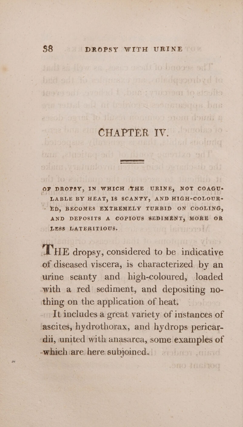 CHAPTER IV. OF DROPSY, IN WHICH 4HE URINE, NOT COAGU-  LABLE BY HEAT, I8 SCANTY, AND HIGH-COLOUR- - ED, BECOMES EXTREMELY TURBID ON COOLING, AND DEPOSITS A COPIOUS SEDIMENT, MORE OR LESS LATERITIOUS. THE dropsy, considered to be indicative of diseased viscera, is characterized by an urine scanty and high-coloured, loaded ‘with a red sediment, and depositing no- thing on the application of heat. It includes a great variety of instances of ascites, hydrothorax, and hydrops pericar- ‘dil, united with anasarca, some examples of -which ‘are. here subjoined..