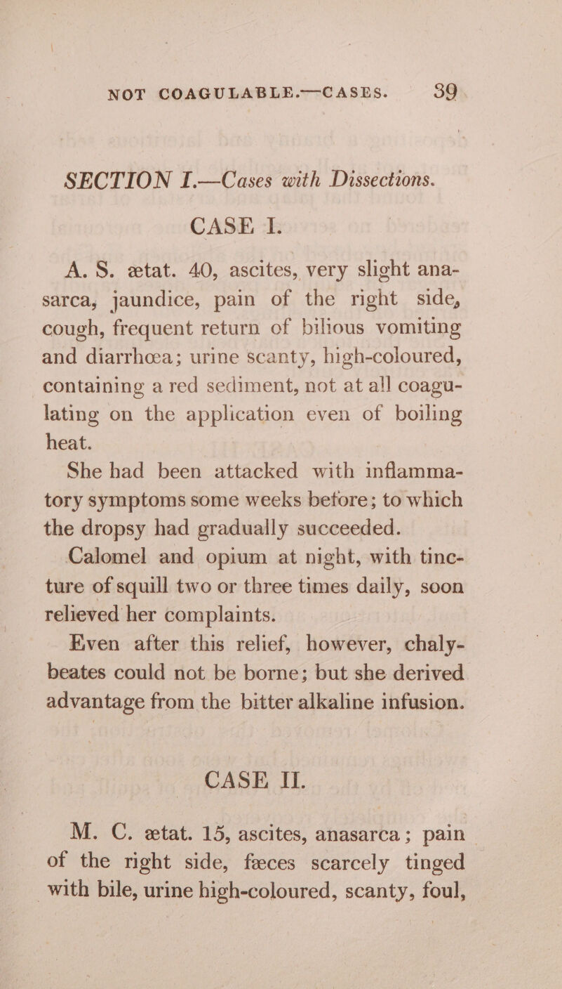 SECTION I.—Cases with Dissections. CASE TI. A. S. etat. 40, ascites, very slight ana- sarca, jaundice, pain of the right side, cough, frequent return of bilious vomiting and diarrhoea; urine scanty, high-coloured, containing a red sediment, not at all coagu- lating on the application even of boiling heat. She had been attacked with inflamma- tory symptoms some weeks betore; to which the dropsy had gradually succeeded. Calomel and opium at night, with tinc- ture of squill two or three times daily, soon relieved her complaints. Eiven after this relief, however, chaly- beates could not be borne; but she derived advantage from the bitter alkaline infusion. CASE II. M. C. etat. 15, ascites, anasarca; pain ‘ of the right side, faeces scarcely tinged — with bile, urine high-coloured, scanty, foul,