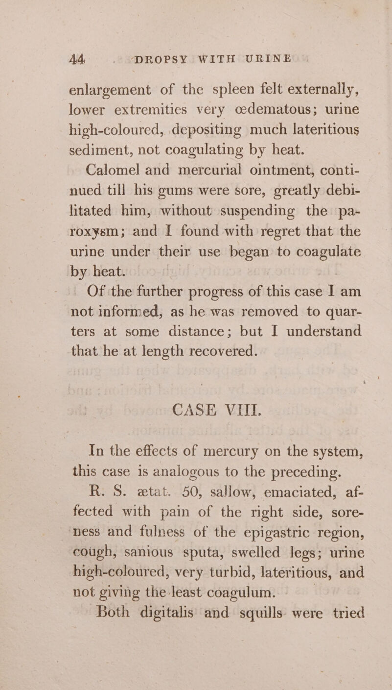 enlargement of the spleen felt externally, lower extremities very oedematous; urine high-coloured, depositing much lateritious sediment, not coagulating by heat. Calomel and mercurial ointment, conti- nued till his gums were sore, greatly debi- litated him, without suspending the pa- roxysm; and I found with regret that the urine under their use began to coagulate by heat. | _ Of the further progress of this case I am not informed, as he was removed to quar- ters at some distance; but I understand that he at length recovered. CASE VIII. In the effects of mercury on the system, this case 1s analogous to the preceding. R. S. etat. 50, sallow, emaciated, af- fected with pain of the right side, sore- ness and fulness of the epigastric region, cough, sanious sputa, swelled legs; urine high-coloured, very turbid, lateritious, and not giving the least coagulum. 3 Both digitalis and squills- were tried