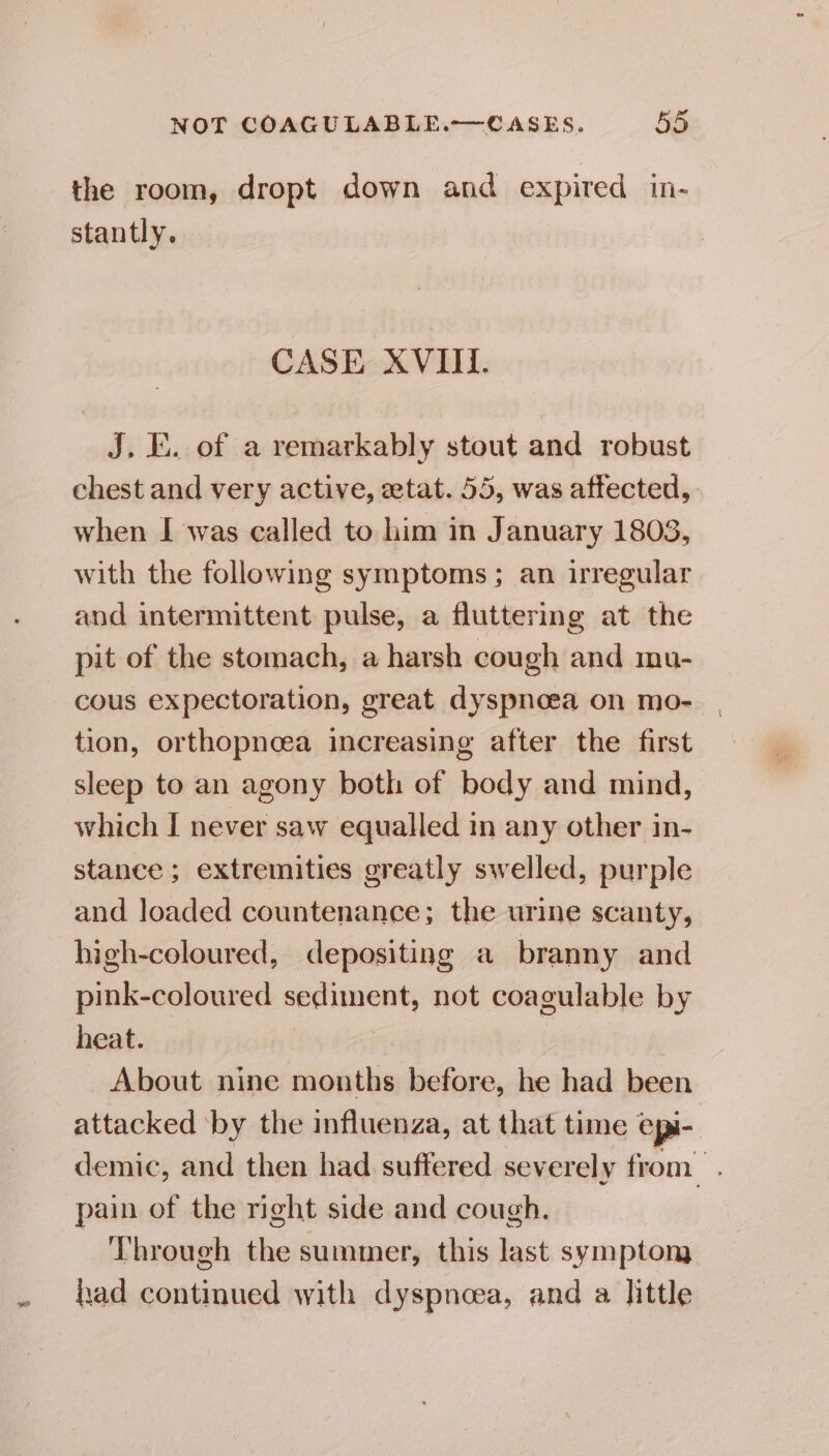 the room, dropt down and expired ine stantly. CASE XVIII. J, E. of a remarkably stout and robust chest and very active, ztat. 55, was affected, when I was called to him in January 18093, with the following symptoms; an irregular and intermittent pulse, a fluttering at the pit of the stomach, a harsh cough and mu- cous expectoration, great dyspnoea on mo- tion, orthopneea increasing after the first sleep to an agony both of body and mind, which I never saw equalled in any other in- stance ; extremities greatly swelled, purple and loaded countenance; the urine scanty, high-coloured, depositing a branny and pink-coloured sediment, not coagulable by heat. About nine months before, he had been attacked ‘by the influenza, at that time epi- demic, and then had suffered severely from. pain of the right side and cough. Through the summer, this last symptom had continued with dyspnoea, and a little