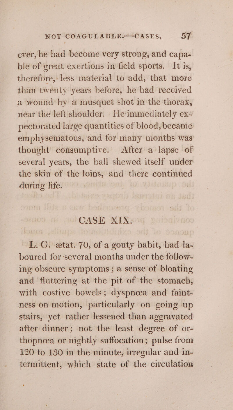 ever, he had become very strong, and capa- ble of great exertions in field sports. It is, therefore,: less material to add, that more than twenty years before, he had received a wound by a musquet shot in the thorax, near the left shoulder. He immediately ex- pectorated large quantities of blood, became emphysematous, and for many months was’ thought consumptive. After a lapse of several years, the ball shewed itself under the skin of the loins, and there continued during life. CASE XIX. L. G. etat. 70, of a gouty habit, had Ia- boured for-several months under the follow- ing obscure symptoms ; a sense of bloating and fluttering at the pit of the stomach, with costive bowels; dyspnoea and faint- ness on motion, particularly on going up stairs, yet rather lessened than ageravated after dinner; not the least degree of or- thopneea or nightly suffocation; pulse from 120 to 180 in the minute, irregular and in- termittent, which state of the circulation