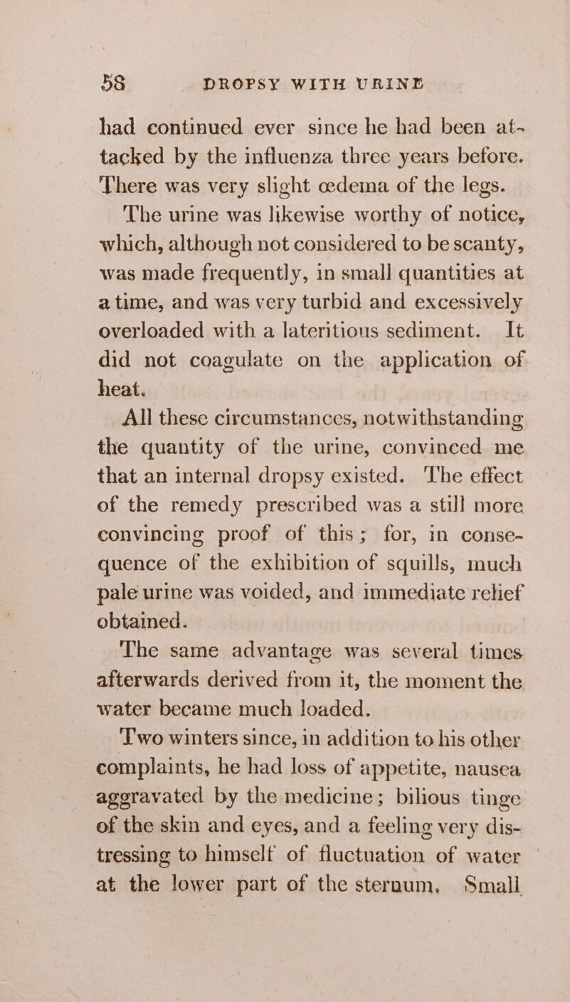 had continued ever since he had been at- tacked by the influenza three years before. There was very slight oedema of the legs. The urine was likewise worthy of notice, which, although not considered to be scanty, was made frequently, in small quantities at a time, and was very turbid and excessively overloaded with a lateritious sediment. It did not coagulate on the application of heat. All these circumstances, notwithstanding the quantity of the urine, convinced me that an internal dropsy existed. The effect of the remedy prescribed was a still more convincing proof of this; for, in conse- quence of the exhibition of squills, much pale urine was voided, and immediate relief obtained. The same advantage was several times afterwards derived from it, the moment the water became much loaded. Two winters since, in addition to his other complaints, he had loss of appetite, nausea aggravated by the medicine; bilious tinge of the skin and eyes, and a feeling very dis- tressing to himself of fluctuation of water at the lower part of the sternum, Small