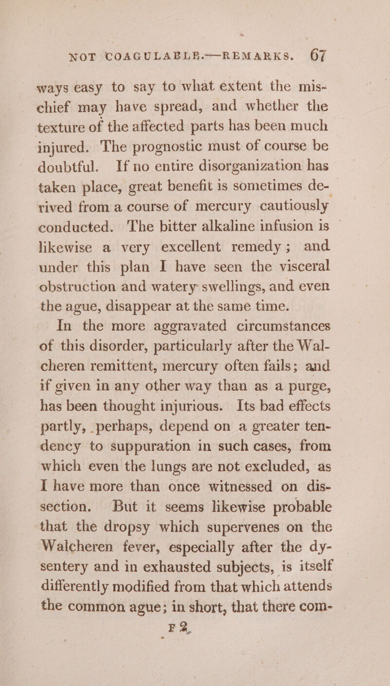 ways easy to say to what extent the mis- chief may have spread, and whether the texture of the affected parts has been much injured. The prognostic must of course be doubtful. If no entire disorganization has taken place, great benefit is sometimes de- rived from a course of mercury cautiously conducted. The bitter alkaline infusion is | likewise a very excellent remedy; and under this plan I have seen the visceral obstruction and watery swellings, and even the ague, disappear at the same time. In the more aggravated circumstances of this disorder, particularly after the Wal- cheren remittent, mercury often fails; and. if given in any other way than as a purge, has been thought injurious. Its bad effects partly, perhaps, depend on a greater ten- dency to suppuration in such cases, from which even the lungs are not excluded, as I have more than once witnessed on dis- section. But it seems likewise probable ‘that the dropsy which supervenes on the Walcheren fever, especially after the dy- sentery and in exhausted subjects, is itself differently modified from that which attends the common ague; in short, that there com- E2