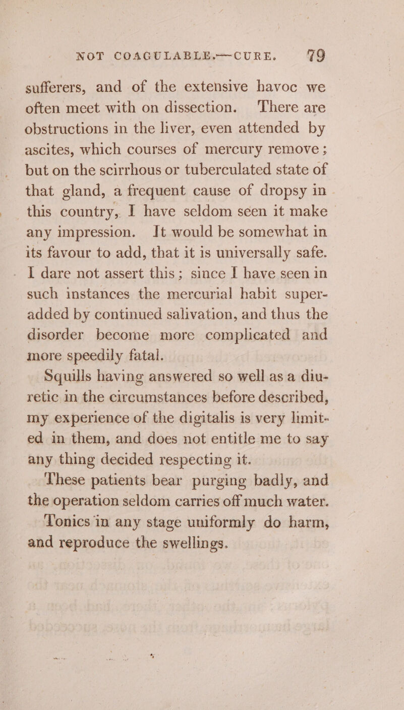 sufferers, and of the extensive havoc we often meet with on dissection. There are obstructions in the liver, even attended by ascites, which courses of mercury remove ; but on the scirrhous or tuberculated state of that gland, a frequent cause of dropsy in - this country, I have seldom seen it make any impression. Jt would be somewhat in its favour to add, that it is universally safe. - I dare not assert this; since I have seen in such instances the mercurial habit super- added by continued salivation, and thus the disorder become more complicated and more speedily fatal. Squills having answered so well as a diu- retic in the circumstances before described, my experience of the digitalis is very limit- ed in them, and does not entitle me to say any thing decided respecting it. These patients bear purging badly, and the operation seldom carries off much water. Tonics in any stage uniformly do harm, and reproduce the swellings.