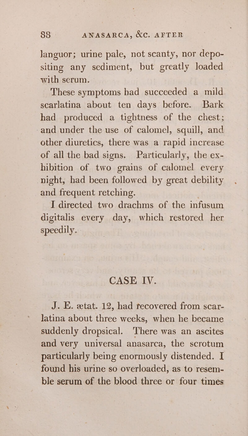 Janguor; urine pale, not scanty, nor depo- siting any sediment, but greatly loaded with serum. | These symptoms had succeeded a mild. scarlatina about ten days before. Bark had produced a tightness of the chest; and under the use of calomel, squill, and other diuretics, there was a rapid increase of all the bad signs. Particularly, the ex- hibition of two grains of calomel every night, had been followed by great debility and frequent retching. . I directed two drachms of the infusum digitalis every day, which restored her speedily. - CASE IV. J. E. etat. 12, had recovered from scar- latina about three weeks, when he became suddenly dropsical. ‘There was an ascites and very universal anasarca, the scrotum particularly being enormously distended. I found his urine so overloaded, as to resem- ble serum of the blood three or four times