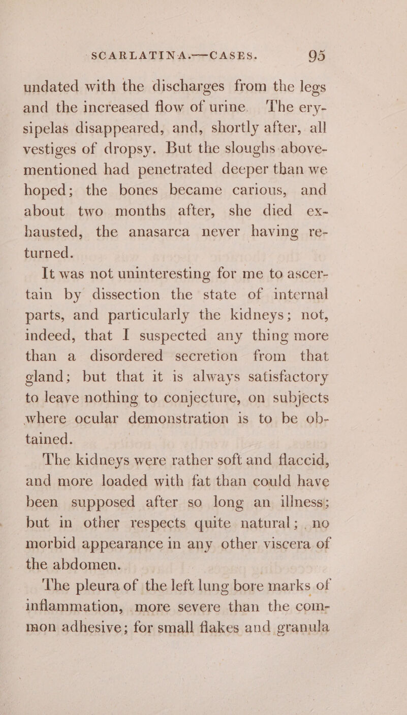 undated with the discharges from the legs and the increased flow of urine. ‘The ery- sipelas disappeared, and, shortly after, all vestiges of dropsy. But the sloughs above- mentioned had penetrated deeper than we hoped; the bones became carious, and about two months after, she died ex- hausted, the anasarca never having re- turned. It was not uninteresting for me to ascer- tain by dissection the state of internal parts, and particularly the kidneys; not, indeed, that I suspected any thing more than a disordered secretion from that gland; but that it is always satisfactory to leave nothing to conjecture, on subjects where ocular demonstration is to be ob- tained. | The kidneys were rather soft and flaccid, and more loaded with fat than could have been supposed after so long an illness; but in other respects quite natural; . no morbid appearance in any other viscera of the abdomen. | The pleura of the left lung bore marks of inflammation, more severe than the com- mon adhesive; for small flakes and granula