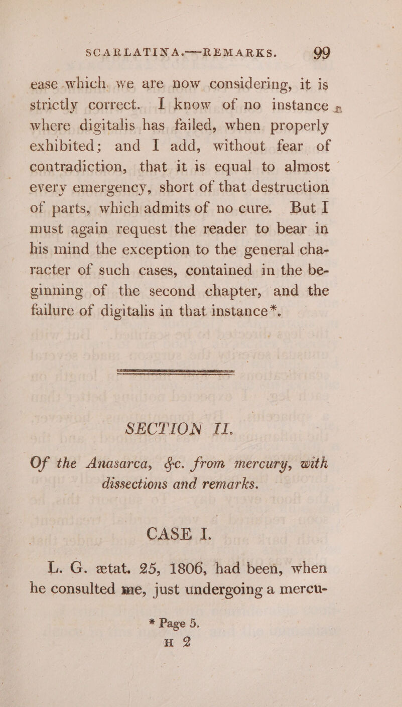 ease which. we are now considering, it is strictly correct. I know of no instance » where digitalis has failed, when. properly exhibited; and I add, without fear of contradiction, that it is equal to almost — every emergency, short of that destruction of parts, which admits of no cure. But I must again request the reader to bear in his mind the exception to the general cha- racter of such cases, contained in the be- ginning of the second chapter, and the failure of digitalis in that instance*. _ SECTION I]. Of the Anasarca, §c. from mercury, with dissections and remarks. CASE I. L. G. etat. 25, 1806, had been, when he consulted me, just undergoing a mercu- * Page 5. H 2