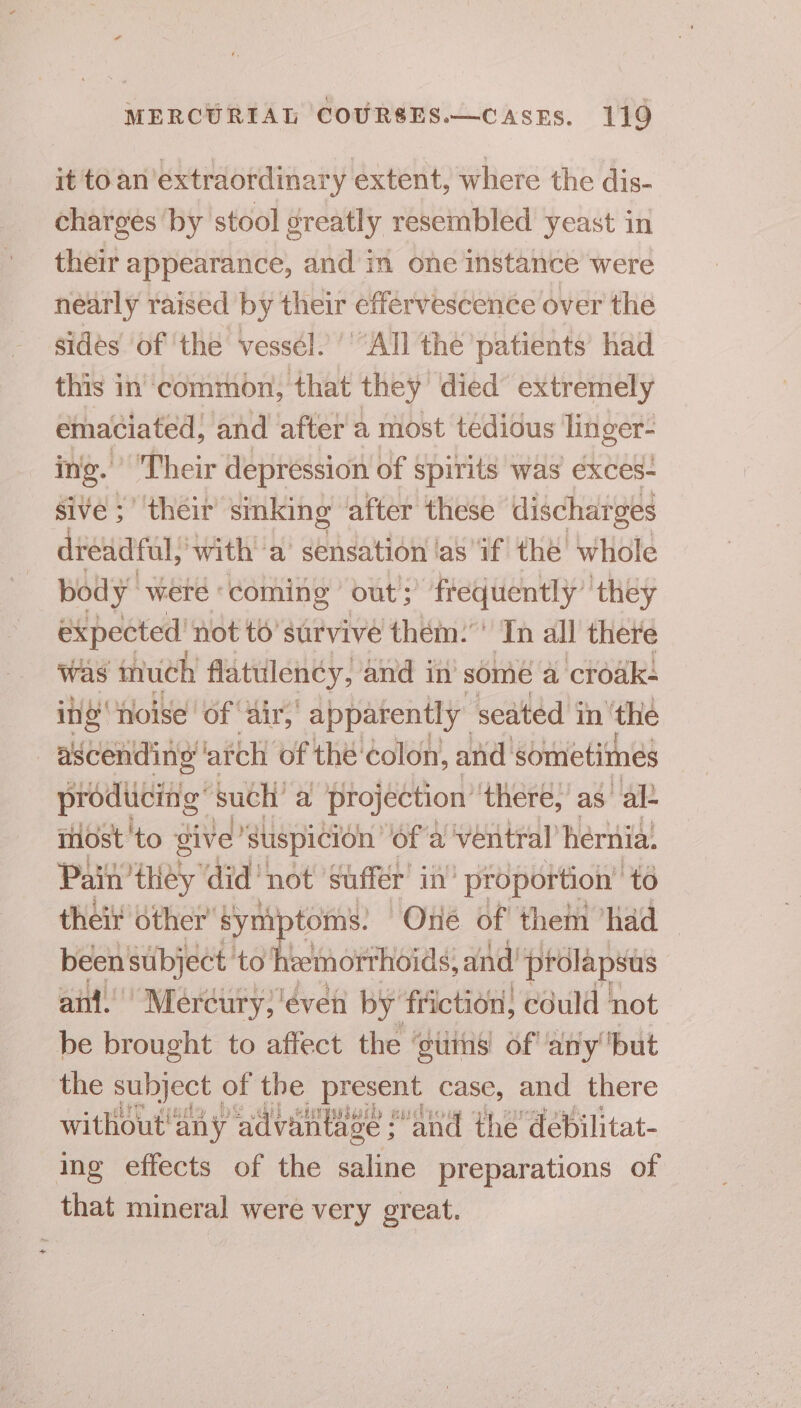 it to an’extraordinary extent, where the dis- charges ‘by stool greatly resembled yeast in their appearance, and in one instance were nearly raised by their effervescence over the sides of the vessel. ''“All the ‘patients’ had this in'‘common, that they died extremely emaciated; and after a most tédidus linger- ing.’ Their depression of spirits was exces: sive ; ‘their sinking after these’ dischar ges dreadful, with a’ sensation ‘as ‘if the whole body y were coming out)? fr rateeedes they expected’ not to’ survive them:”' Tn all there was much flatulency, and in some a croak: ine noise ‘of ‘air,’ apparently” seated in ‘the ascending ‘atch of thé‘colon, and sometimes prodiiciig’ such a ptojéction’ there, as ale most to give Suspicion’ of a’ ‘ventral’ hernia: Pain’ they did’ not ‘suffer in’ proportion’ to their other’ syn toms. Oné of then had been subject to hiemorthoids, and prolapsus ant.’ ‘Mercury; 'éven by’ friction; could not be brought to affect the ‘tits of! any ‘but the subject of the present case, and there without'any advan tage : and the’ debilitat- ing effects of the saline preparations of that mineral were very great.