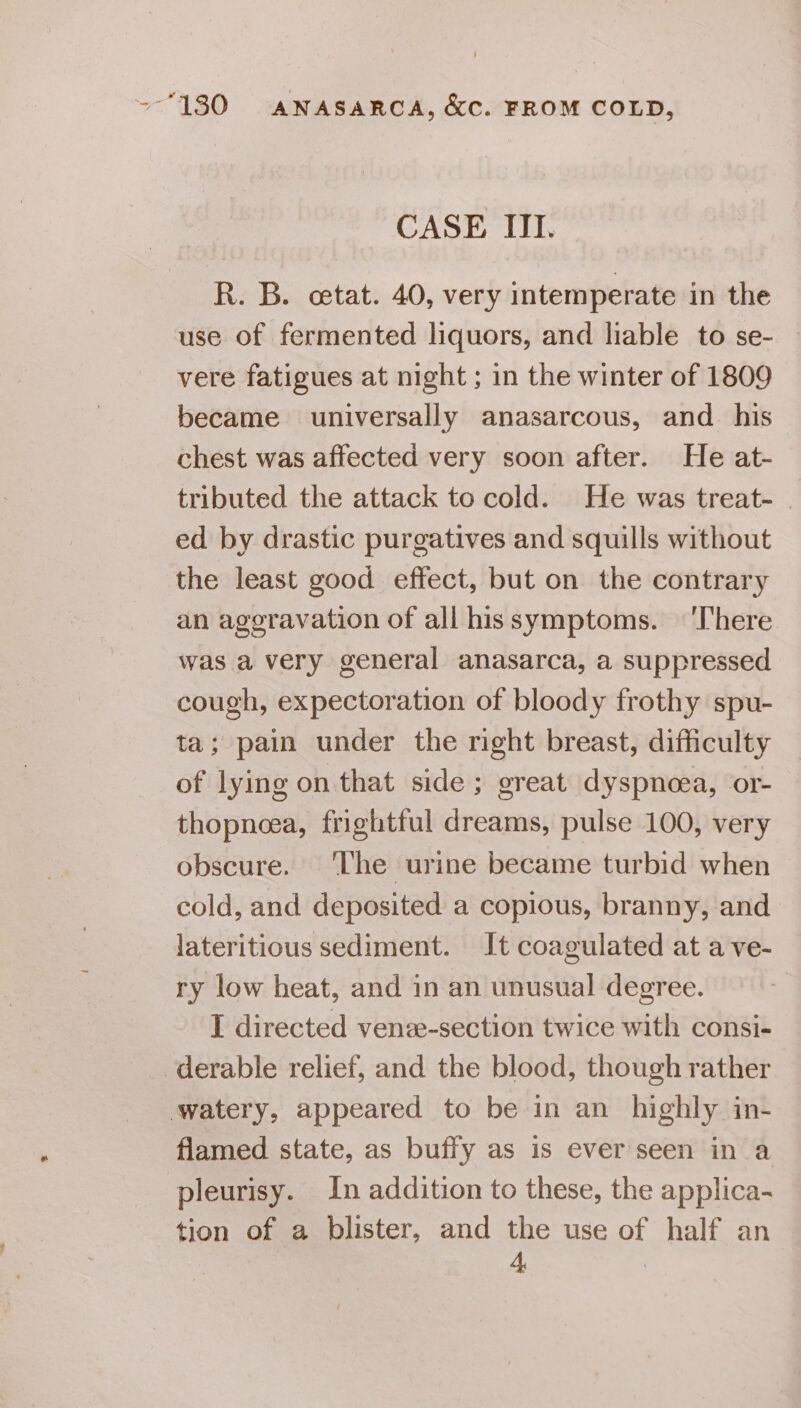 CASE III. R. B. cetat. 40, very intemperate in the use of fermented liquors, and liable to se- vere fatigues at night ; in the winter of 1809 became universally anasarcous, and _ his chest was affected very soon after. He at- tributed the attack to cold. He was treat- ed by drastic purgatives and squills without the least good effect, but on the contrary an ageravation of all hissymptoms. ‘There was a very general anasarca, a suppressed cough, expectoration of bloody frothy spu- ta; pain under the right breast, difficulty of lying on that side ; great dyspnoea, or- thopneea, frightful dreams, pulse 100, very obscure. ‘The urine became turbid when cold, and deposited a copious, branny, and lateritious sediment. It coagulated at a ve- ry low heat, and in an unusual degree. I directed venze-section twice with consi- -derable relief, and the blood, though rather watery, appeared to be in an _ highly in- flamed state, as buffy as is ever seen in a pleurisy. In addition to these, the applica- tion of a blister, and the use of half an 4,